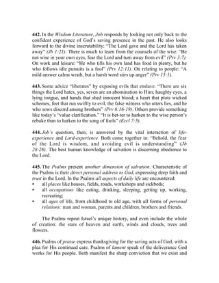 442. In the Wisdom Literature, Job responds by looking not only back to the
confident experience of God’s saving presence in the past. He also looks
forward to the divine inscrutability: “The Lord gave and the Lord has taken
away” (Jb 1:21). There is much to learn from the counsels of the wise. “Be
not wise in your own eyes, fear the Lord and turn away from evil” (Prv 3:7).
On work and leisure: “He who tills his own land has food in plenty, but he
who follows idle pursuits is a fool” (Prv 12:11). On relating to people: “A
mild answer calms wrath, but a harsh word stirs up anger” (Prv 15:1).
443. Some advice “liberates” by exposing evils that enslave. “There are six
things the Lord hates, yes, seven are an abomination to Him; haughty eyes, a
lying tongue, and hands that shed innocent blood; a heart that plots wicked
schemes, feet that run swiftly to evil, the false witness who utters lies, and he
who sows discord among brothers” (Prv 6:16-19). Others provide something
like today’s “value clarification.” “It is bet-ter to harken to the wise person’s
rebuke than to harken to the song of fools” (Eccl 7:5).
444. Job’s question, then, is answered by the vital interaction of life-
experience and Lord-experience. Both come together in: “Behold, the fear
of the Lord is wisdom, and avoiding evil is understanding” (Jb
28:28). The best human knowledge of salvation is discerning obedience to
the Lord.
445. The Psalms present another dimension of salvation. Characteristic of
the Psalms is their direct personal address to God, expressing deep faith and
trust in the Lord. In the Psalms all aspects of daily life are encountered:
• all places like houses, fields, roads, workshops and sickbeds;
• all occupations like eating, drinking, sleeping, getting up, working,
recreating;
• all ages of life, from childhood to old age, with all forms of personal
relations: man and woman, parents and children, brothers and friends.
The Psalms repeat Israel’s unique history, and even include the whole
of creation: the stars of heaven and earth, winds and clouds, trees and
flowers.
446. Psalms of praise express thanksgiving for the saving acts of God, with a
plea for His continued care. Psalms of lament speak of the deliverance God
works for His people. Both manifest the sharp conviction that we exist and
 