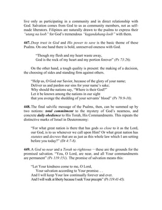 live only as participating in a community and in direct relationship with
God. Salvation comes from God to us as community members, not as self-
made liberators. Filipinos are naturally drawn to the psalms to express their
“utang na loob” for God’s tremendous “kagandahang-loob” with them.
447. Deep trust in God and His power to save is the basic theme of these
Psalms. On one hand there is bold, unreserved oneness with God.
“Though my flesh and my heart waste away,
God is the rock of my heart and my portion forever” (Ps 73:26).
On the other hand, a tough quality is present: the making of a decision,
the choosing of sides and standing firm against others.
“Help us, O God our Savior, because of the glory of your name;
Deliver us and pardon our sins for your name’s sake;
Why should the nations say, “Where is their God?”
Let it be known among the nations in our sight
that you avenge the shedding of your servants’ blood” (Ps 79:9-10).
448. The final salvific message of the Psalms, then, can be summed up by
two notions: total commitment to the mystery of God’s nearness, and
concrete daily obedience to His Torah, His Commandments. This repeats the
distinctive marks of Israel in Deuteronomy:
“For what great nation is there that has gods so close to it as the Lord,
our God, is to us whenever we call upon Him? Or what great nation has
statutes and decrees that are as just as this whole law which I am setting
before you today?” (Dt 4:7-8).
449. A God so near and a Torah so righteous __
these are the grounds for the
promised salvation. “You, O Lord, are near, and all Your commandments
are permanent” (Ps 119:151). The promise of salvation means this:
“Let Your kindness come to me, O Lord,
Your salvation according to Your promise. . .
And I will keep Your law continually forever and ever.
AndIwillwalkatlibertybecauseIseekYourprecepts”(Ps119:41-45).
 