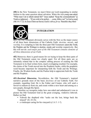 450. In the New Testament, we meet Christ our Lord responding in similar
fashion to the same question about salvation. When the rich young man asked,
“What must I do to inherit eternal life?” Jesus replied: “Keep the commandments” [a
Torah so righteous]. . . “If you wishtobe perfect,. . . come, followme!” [aGodsonear]
(Mk10:17-22).InJesusChristourSavior,Godiswithus,forus.ThereforeobeyHim!
INTEGRATION
451. The Old Testament obviously serves with the New as the major source
of all three basic dimensions of the Catholic Faith: doctrine, morals, and
worship. It is tempting to link the three-part Old Testament canon (the Torah,
the Prophets and the Writings) to doctrine, morals and worship respectively. But
this will not do: each major part of the Old Testament contains elements of
all three dimensions of our Faith.
452. Moreover, there is good reason for not trying to keep the three parts of
the Old Testament canon too clearly apart. For all three parts are so
intimately related that in the complex editing process of creating the Old
Testament in its final written form, much overlapping resulted. For example,
the claims of the Torah moved into the Prophetic books, while the prophetic
word became important for interpreting both the Torah and the Writings.
Finally, the Wisdom books and the Psalms help to appreciate both the Torah
and the Prophets.
453. Doctrinal Dimension. Nevertheless, the Old Testament’s inspired
narrative grounds most of the basic doctrines of our Catholic Faith. For
example, regarding God, He is the Father and Creator, who will send a
Savior to redeem us from sin, and create within a new heart and among us a
new people, through His Spirit.
Therefore we recognize today how one-sided and unbalanced it was to
picture the Old Testament God as the great avenging, vindictive Jehovah.
Rather we find
• Yahweh the shepherd who “seeks out the lost, brings back the
strayed” (Ez 34:16),
• a vinekeeper caring for his vineyard (cf. Is 5: 1-7),
 