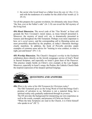 • the savior who loved Israel as a father loves his son (cf. Hos 11:1),
and with the tenderness of a mother for the child of her womb (cf. Is
49:15).
Yet all this prepares for a greater revelation, for ultimately only Jesus Christ,
“the Son, ever at the Father’s side” (Jn 1:18) can reveal the full mystery of
the living God.
454. Moral Dimension. The moral code of the “Ten Words” at Sinai still
grounds the New Covenant’s moral stance, as Jesus himself presented it.
Moreover, the mystery of moral evil, sin, is dramatically presented in
Genesis and throughout the Old Testament. Perhaps even more important is
how sin’s social nature, and the corresponding call to liberating action are
most powerfully described by the prophets, as today’s liberation theology
clearly manifests. In addition, the book of Proverbs provides ample
examples of common sense advice for “training in wise conduct, in what is
right, just and honest” (Prv 1:3).
455. Worship Dimension. The Church’s liturgical worship in the Eucharist
celebration draws directly on the Jewish synagogue service of God’s Word
in Sacred Scripture, and especially on Israel’s great feast of the Passover.
This practice simply builds on Christ’s own example at the Last Supper.
Moreover, especially in Israel’s songs, the Psalms, the Catholic Church finds
the inspired expression of her deepest spiritual longings.
QUESTIONS AND ANSWERS
456. What is the value of the Old Testament for Christians today?
The Old Testament gives us the living Word of God that brings God’s
promise of salvation to us. Salvation is not a material thing, but a
spiritual reality only gradually understood through its promise.
The OT provides the background for interpreting our own experience as
well as the words, example, and presence of Christ our Savior.
“When the holy Scriptures are read in the Church, it is Christ himself
who speaks to us” (SC 7).
 