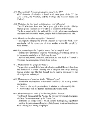 457. Where is God’s Promise of salvation found in the OT?
God’s Promise of salvation is found in all three parts of the OT: the
Law (Torah), the Prophets, and the Writings (the Wisdom books and
Psalms).
458. What does the Law teach us today about God’s Promise?
The OT Covenant Law was God’s great gift to His people, offering
them a special vocation and way of life as a community heritage.
The Law reveals a God for and with His people, whose commandments
are meant to liberate His people, despite their infidelities toward Him.
459. What do the Prophets say of God’s Promise?
The prophets interpret the present situation as viewed by God. They
constantly call for conversion of heart worked within His people by
God Himself.
460. How, according to the Prophets, would God accomplish this?
The messianic prophecies foretell a Messiah King who brings salvation
to his people precisely as a “Suffering Servant.”
They call the people to radical conversion, to turn back to Yahweh’s
Covenant by renouncing evil and doing justice.
461. What is meant by “prophetic hope”?
The prophets grounded the hope of salvation on God Himself, based on
the memory of Yahweh’s saving acts in the past, but always looking
toward a future new life that, through God’s creative power, drives out
all resignation and despair.
462. What promise of salvation do the “Writings” give?
The Wisdom books remind us how to be faithful to God in daily actions
and events.
• Proverbs take up the practical moral wisdom in ordinary daily life.
• Job wrestles with the deepest mysteries of evil and death.
463. What is the special value of the Psalms for the Christian?
The Church has adopted the Psalms, the prayers Christ used, to express
the New Covenant created by the Triune God.
The Psalms are song-poems of praise, lament, thanksgiving, repentance
__
arising from the deepest longings of the human heart and drawing on
God’s saving acts among His people.
 