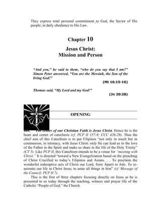 They express total personal commitment_to God, the Savior of His
people, in daily obedience to His Law.
Chapter 10
Jesus Christ:
Mission and Person
“And you,” he said to them, “who do you say that I am?”
Simon Peter answered, “You are the Messiah, the Son of the
living God!”
(Mt 16:15-16)
Thomas said, “My Lord and my God!”
(Jn 20:28)
OPENING
464. The center of our Christian Faith is Jesus Christ. Hence he is the
heart and center of catechesis (cf. PCP II 157-9; CCC 426-29). Thus the
chief aim of this Catechism is to put Filipinos “not only in touch but in
communion, in intimacy, with Jesus Christ: only He can lead us to the love
of the Father in the Spirit and make us share in the life of the Holy Trinity”
(CT 5). Like PCP II, this Catechism intends to be a venue for “meeting with
Christ.” It is directed “toward a New Evangelization based on the preaching
of Christ Crucified to today’s Filipinos and Asians. . . To proclaim the
wonderful redemptive acts of Christ our Lord, from Aparri to Jolo. To re-
animate our life in Christ Jesus; to unite all things in him” (cf. Message of
the Council; PCP II 7).
This is the first of three chapters focusing directly on Jesus as he is
presented to us today through the teaching, witness and prayer life of the
Catholic “People of God,” the Church.
 