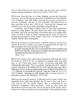 only in Jesus Christ do we come to know our own true selves, and the
deepest meaning and destiny of our lives (cf. GS 22; PCP II 34).
471. Second, knowing Jesus is a living, changing, growing and deepening
experience. It is not like knowing some fact of information, or knowing how
to do something, some skill. Rather, knowing Jesus means entering into a
personal relationship with him. As PCP II declares, “the believer lives in
Jesus and Jesus lives in him” (PCP II 66). “Knowing him” animates and
liberates us in a way like no other relationship could possibly do.
Concretely, most Filipino Catholics learn of Jesus when taught their
prayers as young children. We learn about Jesus, born of the Virgin Mary,
his mother, and recite the Hail Mary. Our parents take us to Sunday Mass
where we learn to listen to Christ’s teaching and his works of power by
hearing the proclamation of the Gospel’s Good News. We pray the Creed
together with the whole congregation.
472. Third, the Jesus we come to know is both the historical earthly Jesus
and the Risen Christ of faith. One cannot be separated from the other. St.
Paul exemplifies this in his description of the Gospel:
the gospel concerning His Son, who was descended from David according to the
flesh but was made Son of God in power according to the spirit of holiness, by his
resurrectionfromthedead:JesusChristour Lord
(Rom 1:3-4).
473. Fourth, to know Jesus means being committed to following him, being
his disciple (cf. PCP II 34, 44). As expressed in a popular song a few years
ago, “to see” Christ more clearly involves “loving him more dearly” and
“following him more nearly.” There is no authentic “knowing Jesus Christ” outside of
personal commitment to his teaching and way of life. Knowing Jesus must make a
difference in our lives. It must accompany loving service of others in living faith (cf. Jas
2:17). Otherwise it is knowledge that “puffs up,” rather than “builds up” (1 Cor 8:1).
PCP II declares: “expressing our faith through deeds of justice and love is
particularly urgent in the Philippines” (PCP II 80).
474. From this practical necessity of following Jesus in order to know him
adequately flows a fifth basic principle: that we come to know who Jesus is
from what he did, his salvific mission. This is exemplified by one
Eucharistic acclamation which proclaims: “Lord, by your Cross and
Resurrection you have set us free. You are the Savior of the world!” John’s
Gospel was written according to the same principle: “Jesus performed many
 