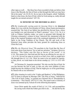 other signs as well. . . . But these have been recorded to help you believe that
Jesus is the Messiah, the Son of God, so that through this faith you may have
life in his name” (Jn 20:30-31). So we turn to the Gospels, which “faithfully
hand on what Jesus, the Son of God, while he lived among us, really did and
taught for our eternal salvation” (DV 19).
II. MINISTRY OF THE HISTORICAL JESUS
475. The irreplaceable starting point for knowing Christ is the historical
Jesus. So it was with the first disciples of Christ, whose Easter proclamation
asserted that “the God of our fathers has glorified his Servant Jesus, whom
you handed over and disowned in Pilate’s presence” (Acts 3:13). So it is
with us Filipino Catholics today: we come to personal faith through the
Christian community’s witness to Jesus’ historical life, interpreted with the
help of the inspired Scriptures and of the continued inspiration of the Holy
Spirit in the living Tradition of the Church. The life and work of the
historical Jesus alone provides the basic ground for confessing Jesus as
Christ the Lord.
476. Why the Historical Jesus? We proclaim in the Creed that the Son of
God came down from heaven “for us and our salvation.” Scripture likewise
declares: “The Father sent His Son as Savior of the world” (1 Jn
4:14). This means first, that God sent His Son as an offering for our sins (cf.
1 Jn 4:10). Second, he came to reveal to us God’s love, that we might have
life through him (cf. Jn 3:16). Third, he came to be our model for sanctity,
so that, fourth, we could share in his divine sonship (cf. 2 Pt 1:4; CCC 456-
60).
At Christmas St. Augustine preached: “He who was the Son of God, for
you has become the Son of man, so that you who were children of men,
might become the children of God. That he might give us of his good things,
he shared with us our infirmities.”
477. After situating its work in the “Lights and Shadows” of the Philippines,
PCP II chose to present its Message with “The Way of Jesus,” followed by
“The Call of Jesus Today,” to ground our Christian life of “Discipleship in
Community __
The Church” (PCP II 37-144). The actual work or ministry of
Jesus was summed up by Vatican II in the following description:
Jesus Christ speaks the words of God (cf. Jn 3:34), and accomplishes
the saving work which the Father gave him to do. . . . He did this by the
 