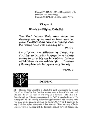 Chapter 29 : FINAL GOAL : Resurrection of the
Body and Life Everlasting
Chapter 30 : EPILOGUE : The Lord's Prayer
Chapter 1
Who is the Filipino Catholic?
The Word became flesh, and made his
dwelling among us, and we have seen his
glory, the glory of an only Son, coming from
the Father, filled with enduring love.
(Jn 1:14)
We Filipinos are followers of Christ, his
disciples. To trace his footsteps in our times
means to utter his word to others, to love
with his love, to live with his life; . . . To cease
following him is to betray our very identity.
(PCP II 34)
OPENING
28. This is a book about life in Christ, life lived according to the Gospel.
The “Good News” is that God has become man in Jesus Christ our Lord,
who came to save us from sin and bring us to fullness of life. This is the
Gospel which we Filipinos have accepted. As PCP II proudly declares: “For
us Filipinos, the first century of the coming millennium will mark the 500th
year since we as a people accepted the Faith” (PCP II 3). It makes us the
only Christian nation among our Asian brethren. There are deep affinities
between Christ’s message and the Filipino’s inmost ways of thinking and
 