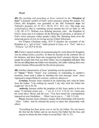 Word
481. The teaching and preaching of Jesus centered on the “Kingdom of
God,” a dynamic symbol of God’s active presence among His people. For
Christ, this Kingdom, was grounded in the Old Testament hope for
Yahweh’s presence (cf. Ps 91:1, 96:10; 97:1; 99:1 etc). This hope was
eschatological, that is, something already present but not yet fully (cf. Mk
1:14f; Mt 4:17). Without ever defining precisely what the Kingdom of
God is, Jesus uses it to embrace all the blessings of salvation, a salvation of
God’s active presence within people’s daily life, liberating them from the
enslaving power of evil, for loving service of their fellowmen.
For Filipino Christians today, PCP II sketches the essentials of the
Kingdom as a “gift of God,” made present in Jesus, as a “Task” and as a
“Promise” (cf. PCP II 39-43).
482. Christ’s typical method of communicating his word about the Kingdom
was by telling stories, parables. In them he focused on the common life of
his listeners, and drew them into recognizing God’s presence therein. Jesus
taught the people that God was their Father, not in competition with them. That
He was not calling them out of their own humanity, but rather making their own
creative human efforts possible by His divine presence.
483. Another characteristic of Jesus’ preaching was his peculiar use
of “Amen.” While “Amen” was customary in responding to another’s
assertion, Jesus used it rather to introduce his own message. Jesus’ Amen
expressed a unique blend of certainty, authority and power.
Certainty, because Jesus claimed to be expressing only what he hears
from the Father. “I do nothing by myself. I say only what the Father has
taught me” (Jn 8:26-28).
Authority, because unlike the prophets of old, Jesus spoke in his own
name: “I solemnly assure you . . .” (cf. Jn 3:3,11; 5:19,24, etc.) Jesus puts
his word above Moses and the Law. “You have heard the commandment
imposed on your forefathers . . . What I say to you is. . .” (Mt 5:21-48).
Power, because Jesus claimed a unique filial relationship with God his
“Abba,” Father. And he claimed the power to share this relationship with
others:
“Everything has been given over to me by my Father. No one knows
the Son but the Father, and no one knows the Father but the Son, and
anyone to whom the Son wishes to reveal Him” (Mt 11:27).
 
