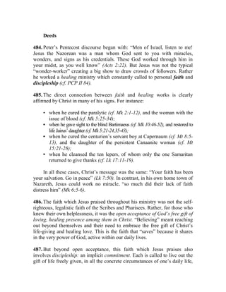 Deeds
484. Peter’s Pentecost discourse began with: “Men of Israel, listen to me!
Jesus the Nazorean was a man whom God sent to you with miracles,
wonders, and signs as his credentials. These God worked through him in
your midst, as you well know” (Acts 2:22). But Jesus was not the typical
“wonder-worker” creating a big show to draw crowds of followers. Rather
he worked a healing ministry which constantly called to personal faith and
discipleship (cf. PCP II 84).
485. The direct connection between faith and healing works is clearly
affirmed by Christ in many of his signs. For instance:
• when he cured the paralytic (cf. Mk 2:1-12), and the woman with the
issue of blood (cf. Mk 5:25-34);
• when he gave sight to the blind Bartimaeus (cf. Mk 10:46-52), and restored to
lifeJairus’daughter(cf.Mk5:21-24,35-43);
• when he cured the centurion’s servant boy at Capernaum (cf. Mt 8:5-
13), and the daughter of the persistent Canaanite woman (cf. Mt
15:21-28);
• when he cleansed the ten lepers, of whom only the one Samaritan
returned to give thanks (cf. Lk 17:11-19).
In all these cases, Christ’s message was the same: “Your faith has been
your salvation. Go in peace” (Lk 7:50). In contrast, in his own home town of
Nazareth, Jesus could work no miracle, “so much did their lack of faith
distress him” (Mk 6:5-6).
486. The faith which Jesus praised throughout his ministry was not the self-
righteous, legalistic faith of the Scribes and Pharisees. Rather, for those who
knew their own helplessness, it was the open acceptance of God’s free gift of
loving, healing presence among them in Christ. “Believing” meant reaching
out beyond themselves and their need to embrace the free gift of Christ’s
life-giving and healing love. This is the faith that “saves” because it shares
in the very power of God, active within our daily lives.
487. But beyond open acceptance, this faith which Jesus praises also
involves discipleship: an implicit commitment. Each is called to live out the
gift of life freely given, in all the concrete circumstances of one’s daily life,
 