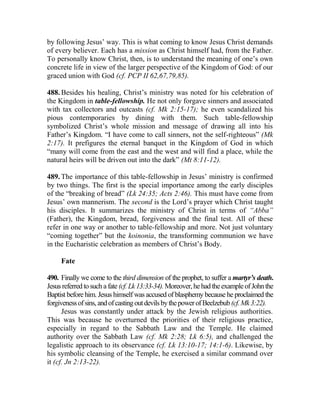 by following Jesus’ way. This is what coming to know Jesus Christ demands
of every believer. Each has a mission as Christ himself had, from the Father.
To personally know Christ, then, is to understand the meaning of one’s own
concrete life in view of the larger perspective of the Kingdom of God: of our
graced union with God (cf. PCP II 62,67,79,85).
488. Besides his healing, Christ’s ministry was noted for his celebration of
the Kingdom in table-fellowship. He not only forgave sinners and associated
with tax collectors and outcasts (cf. Mk 2:15-17); he even scandalized his
pious contemporaries by dining with them. Such table-fellowship
symbolized Christ’s whole mission and message of drawing all into his
Father’s Kingdom. “I have come to call sinners, not the self-righteous” (Mk
2:17). It prefigures the eternal banquet in the Kingdom of God in which
“many will come from the east and the west and will find a place, while the
natural heirs will be driven out into the dark” (Mt 8:11-12).
489. The importance of this table-fellowship in Jesus’ ministry is confirmed
by two things. The first is the special importance among the early disciples
of the “breaking of bread” (Lk 24:35; Acts 2:46). This must have come from
Jesus’ own mannerism. The second is the Lord’s prayer which Christ taught
his disciples. It summarizes the ministry of Christ in terms of “Abba”
(Father), the Kingdom, bread, forgiveness and the final test. All of these
refer in one way or another to table-fellowship and more. Not just voluntary
“coming together” but the koinonia, the transforming communion we have
in the Eucharistic celebration as members of Christ’s Body.
Fate
490. Finally we come to the third dimension of the prophet, to suffer a martyr’s death.
Jesus referredtosuch afate (cf. Lk13:33-34).Moreover,hehadtheexampleofJohnthe
Baptist before him. Jesus himself was accused of blasphemy because he proclaimed the
forgivenessofsins,andofcastingoutdevilsbythepowerofBeelzebub(cf.Mk3:22).
Jesus was constantly under attack by the Jewish religious authorities.
This was because he overturned the priorities of their religious practice,
especially in regard to the Sabbath Law and the Temple. He claimed
authority over the Sabbath Law (cf. Mk 2:28; Lk 6:5), and challenged the
legalistic approach to its observance (cf. Lk 13:10-17; 14:1-6). Likewise, by
his symbolic cleansing of the Temple, he exercised a similar command over
it (cf. Jn 2:13-22).
 