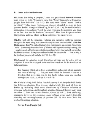 B. Jesus as Savior/Redeemer
491. More than being a “prophet,” Jesus was proclaimed Savior/Redeemer
even before his birth. “You are to name him “Jesus” because he will save his
people from their sins” (Mt 1:21). The very name “Jesus” means “God is
salvation.” Today many Filipinos are strongly attracted to Jesus as their
personal Savior “who gave himself up for me” (Gal 2:20). In one Eucharistic
acclamation we proclaim: “Lord, by your Cross and Resurrection you have
set us free. You are the Savior of the world!” Thus both Scripture and the
liturgy invite us to see Christ our Lord in terms of his saving work.
492. But with all the injustice, violence and senseless suffering rampant
throughout the world today, how can we honestly acclaim Jesus as Savior? What does
Christ save us from? To reply effectively, two basic insights are essential. First, Christ
“saves” by touching the spiritual root of all these evils experienced today, namely, SIN
__
people’sproud,self-seekingmoralattitudesandactsbeforeGodandwithoneanother.
Selfishness enslaves. “Everyone who lives in sin is the slave of sin. . . . That is why, if
theSonfreesyou,youwillreallybefree”(Jn8:34-36).
493. Second, the salvation which Christ has already won for all is not yet
complete. It must be accepted, embraced and acted out in the free lives of
believers today.
For freedom Christ set us free; so stand firm and do not submit again to
the yoke of slavery. . . . For you were called for freedom __
but not a
freedom that gives free rein to the flesh; rather, serve one another
through love (Gal 5:1,13; cf. 1 Pt 5:6-10).
494. Christ’s saving work in his Paschal Mystery is taken up in detail in the
two following chapters. Here we only sketch briefly the work of Jesus as
Savior by indicating three basic dimensions of Christian salvation as
presented in Scripture. As throughout salvation history, Filipinos today seek
salvation: 1) from the cosmic demonic powers of evil; 2) from enslaving,
oppressive forces in the economic, socio-political areas; and 3) from the
absurdity and meaninglessness of personal life. In each area Christ has
worked his unique salvation.
Saving from Cosmic Evil
 