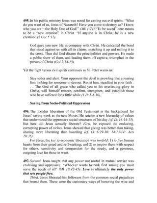 495. In his public ministry Jesus was noted for casting out evil spirits. “What
do you want of us, Jesus of Nazareth? Have you come to destroy us? I know
who you are __
the Holy One of God!” (Mk 1:24) “To be saved” here means
to be a “new creation” in Christ. “If anyone is in Christ, he is a new
creation” (2 Cor 5:17).
God gave you new life in company with Christ. He cancelled the bond
that stood against us with all its claims, snatching it up and nailing it to
the cross. Thus did God disarm the principalities and powers. He made
a public show of them, and leading them off captive, triumphed in the
person of Christ (Col 2:14-15).
Yet the fight versus evil spirits continues as St. Peter warns us:
Stay sober and alert. Your opponent the devil is prowling like a roaring
lion looking for someone to devour. Resist him, steadfast in your faith .
. . The God of all grace who called you to his everlasting glory in
Christ, will himself restore, confirm, strengthen, and establish those
who have suffered for a little while (1 Pt 5:8-10).
Saving from Socio-Political Oppression
496. The Exodus liberation of the Old Testament is the background for
Jesus’ saving work as the new Moses. He teaches a new hierarchy of values
that undermined the oppressive social structures of his day (cf. Lk 16:14-15).
But how did Jesus actually liberate? First, he exposed the enslaving,
corrupting power of riches. Jesus showed that giving was better than taking,
sharing more liberating than hoarding (cf. Lk 6:29-30; 14:13-14; Acts
20:35).
For Jesus, the key to economic liberation was twofold: 1) to free human
hearts from their greed and self-seeking; and 2) to inspire them with respect
for others, sensitivity and compassion for the needy, and a generous,
outgoing love for those in want.
497. Second, Jesus taught that any power not rooted in mutual service was
enslaving and oppressive. “Whoever wants to rank first among you must
serve the needs of all” (Mk 10:42-45). Love is ultimately the only power
that sets people free.
Third, Jesus liberated his followers from the common social prejudices
that bound them. These were the customary ways of honoring the wise and
 
