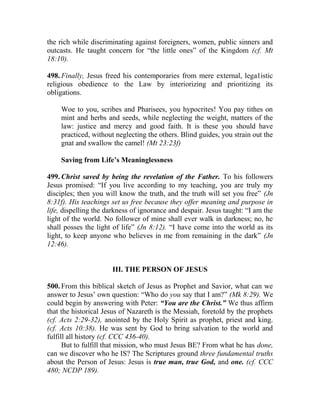 the rich while discriminating against foreigners, women, public sinners and
outcasts. He taught concern for “the little ones” of the Kingdom (cf. Mt
18:10).
498. Finally, Jesus freed his contemporaries from mere external, lega1istic
religious obedience to the Law by interiorizing and prioritizing its
obligations.
Woe to you, scribes and Pharisees, you hypocrites! You pay tithes on
mint and herbs and seeds, while neglecting the weight, matters of the
law: justice and mercy and good faith. It is these you should have
practiced, without neglecting the others. Blind guides, you strain out the
gnat and swallow the camel! (Mt 23:23f)
Saving from Life’s Meaninglessness
499. Christ saved by being the revelation of the Father. To his followers
Jesus promised: “If you live according to my teaching, you are truly my
disciples; then you will know the truth, and the truth will set you free” (Jn
8:31f). His teachings set us free because they offer meaning and purpose in
life, dispelling the darkness of ignorance and despair. Jesus taught: “I am the
light of the world. No follower of mine shall ever walk in darkness; no, he
shall posses the light of life” (Jn 8:12). “I have come into the world as its
light, to keep anyone who believes in me from remaining in the dark” (Jn
12:46).
III. THE PERSON OF JESUS
500. From this biblical sketch of Jesus as Prophet and Savior, what can we
answer to Jesus’ own question: “Who do you say that I am?” (Mk 8:29). We
could begin by answering with Peter: “You are the Christ.” We thus affirm
that the historical Jesus of Nazareth is the Messiah, foretold by the prophets
(cf. Acts 2:29-32), anointed by the Holy Spirit as prophet, priest and king.
(cf. Acts 10:38). He was sent by God to bring salvation to the world and
fulfill all history (cf. CCC 436-40).
But to fulfill that mission, who must Jesus BE? From what he has done,
can we discover who he IS? The Scriptures ground three fundamental truths
about the Person of Jesus: Jesus is true man, true God, and one. (cf. CCC
480; NCDP 189).
 