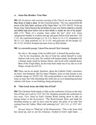 A. Jesus Our Brother: True Man
501. The Scriptures and constant teaching of the Church are one in asserting
that Jesus is truly a man. So the Creed proclaims: “He was conceived by the
power of the Holy Spirit, and born of the Virgin Mary” (cf. CCC 484-87). To be our
Savior, Jesus “had to become like his brothers in every way, that he might be a merciful
and faithful high priest before God on their behalf, to expiate the sins of the people”
(Heb 2:17). “Born of a woman, born under the law” (Gal 4:4). Jesus
“progressed steadily in wisdom and age and grace before God and men” (Lk
2:52). He experienced hunger (cf. Lk 4:2), thirst (cf. Jn 4:7), temptation (cf.
Mt 4:1-11), deep emotions (cf. Jn 11:33), and great pity for the people (cf.
Mt 15:32). In brief, Scripture presents Jesus as fully human.
502. Inamemorablepassage,VaticanIIhasstressedChrist’shumanity:
He who is ‘the image of the invisible God’ is himself the perfect man . .
. For by his incarnation, the Son of God has united himself in some
fashion with every man. He worked with human hands, he thought with
a human mind, acted by human choice, and loved with a human heart.
Born of the Virgin Mary, he has truly been made one of us, like us in all
things, except sin (GS 22).
503. There can be no doubt, therefore, about the Catholic Faith’s insistence
on Jesus’ true humanity. But for many Filipinos, Jesus as truly human is not
a familiar image (cf. NCDP 182). The actual problem is not with the truth of
Jesus as man, but with translating this truth into an ever-deepening personal
relation with Jesus, in our thinking, doing and praying.
B. “One Lord, Jesus, the Only Son of God”
504. The Christian Faith stands or falls on the confession of Jesus as the only
Son of God, our Lord (cf. CCC 441-50). Scripture grounds this confession in
two ways. First, Jesus as God’s Eternal Word coming down to take on
human nature in the Incarnation. “The Word became flesh, and made his
dwelling among us, and we have seen his glory, the glory of an only Son
coming from the Father, filled with enduring love” (Jn 1:14; cf. CCC 461-
63).
Second, Jesus as “lifted up” at the Resurrection. “This is the Jesus God
has raised up, and we are his witnesses. Exalted at God’s right hand, . . .
 