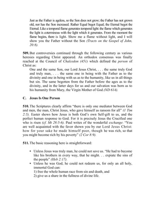 Just as the Father is ageless, so the Son does not grow; the Father has not grown
old, nor has the Son increased. Rather Equal begot Equal; the Eternal begot the
Eternal. Like a temporal flame generates temporal light: the flame which generates
the light is coterminous with the light which it generates. From the moment the
flame begins, there is light. Show me a flame without light, and I will
show you the Father without the Son (Tracts on the Gospel of John,
20:8).
509. But controversies continued through the following century as various
heresies regarding Christ appeared. An orthodox consensus was finally
reached at the Council of Chalcedon (451) which defined the person of
Christ as:
One and the same Son, our Lord Jesus Christ, . . . the same truly God
and truly man, . . . the same one in being with the Father as to the
divinity and one in being with us as to the humanity, like us in all things
but sin. The same begotten from the Father before the ages as to the
divinity, and in the latter days for us and our salvation was born as to
his humanity from Mary, the Virgin Mother of God (ND 614).
C. Jesus Is One Person
510. The Scriptures clearly affirm “there is only one mediator between God
and men, the man, Christ Jesus, who gave himself as ransom for all” (1 Tim
2:5). Easter shows how Jesus is both God’s own Self-gift to us, and the
perfect human response to God. For it is precisely Jesus the Crucified one
who is risen (cf. Mt 28:5-6). Paul writes of the wonderful exchange: “You
are well acquainted with the favor shown you by our Lord Jesus Christ:
how for your sake he made himself poor, though he was rich, so that
you might become rich by his poverty” (2 Cor 8:9).
511. The basic reasoning here is straightforward:
• Unless Jesus was truly man, he could not save us. “He had to become
like his brothers in every way, that he might. . . expiate the sins of
the people” (Heb 2:17).
• Unless he was God, he could not redeem us, for only an all holy,
immortal God can:
1) free the whole human race from sin and death, and
2) give us a share in the fullness of divine life.
 
