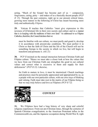 acting. “Much of the Gospel has become part of us __
compassion,
forgiveness, caring, piety __
and makes of us a basically decent people (PCP
II 15). Through the past centuries, right up to our present critical times,
growing more mature in the following of Christ has meant becoming more
truly and authentically Filipino.
29. Vatican II teaches that Catholics “must give expression to this
newness of [Christian] life in their own society and culture and in a manner
that is in keeping with the traditions of their own land.” As addressed to us Filipino
Catholics,therefore,theCouncildeclaresthatwe
must be familiar with our culture, we must purify and guard it, develop
it in accordance with present-day conditions. We must perfect it in
Christ so that the faith of Christ and the life of the Church will not be
something foreign to the society in which we live, but will begin to
transform and permeate it. (AG 21)
30. PCP II insisted on the mutual interaction between Christian Faith and
Filipino culture. “Hence we must take a closer look at how the values that
we have from our Christian Faith can strengthen the good in our cultural
values and correct what is excessive in them and supply for their
deficiencies” (PCP II 22). Likewise,
for Faith to mature in love, it must be interiorized. Church teachings
and practices must be personally appreciated and appropriated by us, as
a people with our own particular culture, with our own ways of thinking
and valuing. Faith must take root in the matrix of our Filipino being so
that we may truly believe and love as Filipinos (PCP II 72).
CONTEXT
31. We Filipinos have had a long history of very sharp and colorful
religious experiences: From our pre-Christian times, through the centuries of
Spanish Christian evangelization, to the American Protestant influx in the
Commonwealth era, and the Japanese occupation during World War II, right
 