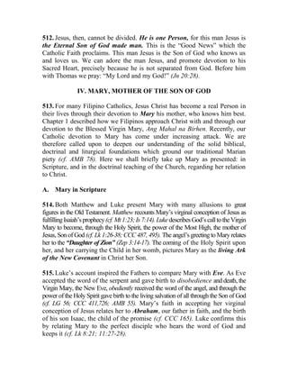 512. Jesus, then, cannot be divided. He is one Person, for this man Jesus is
the Eternal Son of God made man. This is the “Good News” which the
Catholic Faith proclaims. This man Jesus is the Son of God who knows us
and loves us. We can adore the man Jesus, and promote devotion to his
Sacred Heart, precisely because he is not separated from God. Before him
with Thomas we pray: “My Lord and my God!” (Jn 20:28).
IV. MARY, MOTHER OF THE SON OF GOD
513. For many Filipino Catholics, Jesus Christ has become a real Person in
their lives through their devotion to Mary his mother, who knows him best.
Chapter 1 described how we Filipinos approach Christ with and through our
devotion to the Blessed Virgin Mary, Ang Mahal na Birhen. Recently, our
Catholic devotion to Mary has come under increasing attack. We are
therefore called upon to deepen our understanding of the solid biblical,
doctrinal and liturgical foundations which ground our traditional Marian
piety (cf. AMB 78). Here we shall briefly take up Mary as presented: in
Scripture, and in the doctrinal teaching of the Church, regarding her relation
to Christ.
A. Mary in Scripture
514. Both Matthew and Luke present Mary with many allusions to great
figures in the Old Testament. Matthew recounts Mary’s virginal conception of Jesus as
fulfillingIsaiah’sprophecy(cf.Mt1:23;Is7:14).LukedescribesGod’scalltotheVirgin
Mary to become, through the Holy Spirit, the power of the Most High, the mother of
Jesus, Son of God (cf. Lk 1:26-38; CCC 487, 495). The angel’s greeting to Mary relates
her to the “Daughter of Zion” (Zep 3:14-17). The coming of the Holy Spirit upon
her, and her carrying the Child in her womb, pictures Mary as the living Ark
of the New Covenant in Christ her Son.
515. Luke’s account inspired the Fathers to compare Mary with Eve. As Eve
accepted the word of the serpent and gave birth to disobedience and death, the
Virgin Mary, the New Eve, obediently received the word of the angel, and through the
power of the Holy Spirit gave birth to the living salvation of all through the Son of God
(cf. LG 56; CCC 411,726; AMB 55). Mary’s faith in accepting her virginal
conception of Jesus relates her to Abraham, our father in faith, and the birth
of his son Isaac, the child of the promise (cf. CCC 165). Luke confirms this
by relating Mary to the perfect disciple who hears the word of God and
keeps it (cf. Lk 8:21; 11:27-28).
 