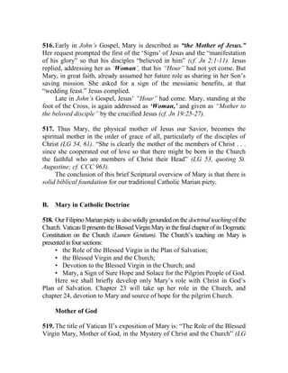 516. Early in John’s Gospel, Mary is described as “the Mother of Jesus.”
Her request prompted the first of the ‘Signs’ of Jesus and the “manifestation
of his glory” so that his disciples “believed in him” (cf. Jn 2:1-11). Jesus
replied, addressing her as ‘Woman’, that his “Hour” had not yet come. But
Mary, in great faith, already assumed her future role as sharing in her Son’s
saving mission. She asked for a sign of the messianic benefits, at that
“wedding feast.” Jesus complied.
Late in John’s Gospel, Jesus’ “Hour” had come. Mary, standing at the
foot of the Cross, is again addressed as ‘Woman,’ and given as “Mother to
the beloved disciple” by the crucified Jesus (cf. Jn 19:25-27).
517. Thus Mary, the physical mother of Jesus our Savior, becomes the
spiritual mother in the order of grace of all, particularly of the disciples of
Christ (LG 54, 61). “She is clearly the mother of the members of Christ . . .
since she cooperated out of love so that there might be born in the Church
the faithful who are members of Christ their Head” (LG 53, quoting St.
Augustine; cf. CCC 963).
The conclusion of this brief Scriptural overview of Mary is that there is
solid biblical foundation for our traditional Catholic Marian piety.
B. Mary in Catholic Doctrine
518. Our Filipino Marian piety is also solidly grounded on the doctrinal teaching of the
Church. Vatican IIpresents the Blessed Virgin Maryin the final chapter of its Dogmatic
Constitution on the Church (Lumen Gentium). The Church’s teaching on Mary is
presentedinfoursections:
• the Role of the Blessed Virgin in the Plan of Salvation;
• the Blessed Virgin and the Church;
• Devotion to the Blessed Virgin in the Church; and
• Mary, a Sign of Sure Hope and Solace for the Pilgrim People of God.
Here we shall briefly develop only Mary’s role with Christ in God’s
Plan of Salvation. Chapter 23 will take up her role in the Church, and
chapter 24, devotion to Mary and source of hope for the pilgrim Church.
Mother of God
519. The title of Vatican II’s exposition of Mary is: “The Role of the Blessed
Virgin Mary, Mother of God, in the Mystery of Christ and the Church” (LG
 