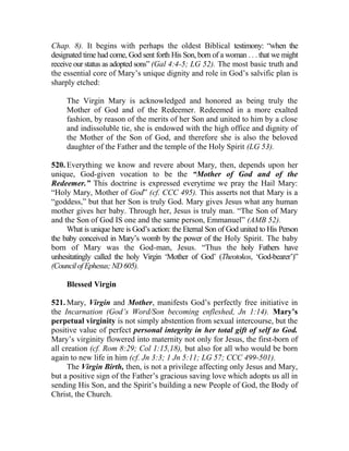 Chap. 8). It begins with perhaps the oldest Biblical testimony: “when the
designated time had come, God sent forth His Son, born of a woman . . . that we might
receive our status as adopted sons” (Gal 4:4-5; LG 52). The most basic truth and
the essential core of Mary’s unique dignity and role in God’s salvific plan is
sharply etched:
The Virgin Mary is acknowledged and honored as being truly the
Mother of God and of the Redeemer. Redeemed in a more exalted
fashion, by reason of the merits of her Son and united to him by a close
and indissoluble tie, she is endowed with the high office and dignity of
the Mother of the Son of God, and therefore she is also the beloved
daughter of the Father and the temple of the Holy Spirit (LG 53).
520. Everything we know and revere about Mary, then, depends upon her
unique, God-given vocation to be the “Mother of God and of the
Redeemer.” This doctrine is expressed everytime we pray the Hail Mary:
“Holy Mary, Mother of God” (cf. CCC 495). This asserts not that Mary is a
“goddess,” but that her Son is truly God. Mary gives Jesus what any human
mother gives her baby. Through her, Jesus is truly man. “The Son of Mary
and the Son of God IS one and the same person, Emmanuel” (AMB 52).
What is unique here is God’s action: the Eternal Son of God united to His Person
the baby conceived in Mary’s womb by the power of the Holy Spirit. The baby
born of Mary was the God-man, Jesus. “Thus the holy Fathers have
unhesitatingly called the holy Virgin ‘Mother of God’ (Theotokos, ‘God-bearer’)”
(CouncilofEphesus;ND605).
Blessed Virgin
521. Mary, Virgin and Mother, manifests God’s perfectly free initiative in
the Incarnation (God’s Word/Son becoming enfleshed, Jn 1:14). Mary’s
perpetual virginity is not simply abstention from sexual intercourse, but the
positive value of perfect personal integrity in her total gift of self to God.
Mary’s virginity flowered into maternity not only for Jesus, the first-born of
all creation (cf. Rom 8:29; Col 1:15,18), but also for all who would be born
again to new life in him (cf. Jn 3:3; 1 Jn 5:11; LG 57; CCC 499-501).
The Virgin Birth, then, is not a privilege affecting only Jesus and Mary,
but a positive sign of the Father’s gracious saving love which adopts us all in
sending His Son, and the Spirit’s building a new People of God, the Body of
Christ, the Church.
 