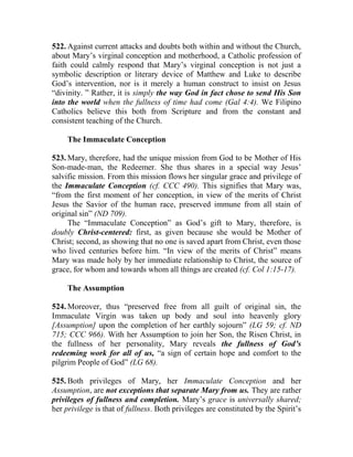 522. Against current attacks and doubts both within and without the Church,
about Mary’s virginal conception and motherhood, a Catholic profession of
faith could calmly respond that Mary’s virginal conception is not just a
symbolic description or literary device of Matthew and Luke to describe
God’s intervention, nor is it merely a human construct to insist on Jesus
“divinity. ” Rather, it is simply the way God in fact chose to send His Son
into the world when the fullness of time had come (Gal 4:4). We Filipino
Catholics believe this both from Scripture and from the constant and
consistent teaching of the Church.
The Immaculate Conception
523. Mary, therefore, had the unique mission from God to be Mother of His
Son-made-man, the Redeemer. She thus shares in a special way Jesus’
salvific mission. From this mission flows her singular grace and privilege of
the Immaculate Conception (cf. CCC 490). This signifies that Mary was,
“from the first moment of her conception, in view of the merits of Christ
Jesus the Savior of the human race, preserved immune from all stain of
original sin” (ND 709).
The “Immaculate Conception” as God’s gift to Mary, therefore, is
doubly Christ-centered: first, as given because she would be Mother of
Christ; second, as showing that no one is saved apart from Christ, even those
who lived centuries before him. “In view of the merits of Christ” means
Mary was made holy by her immediate relationship to Christ, the source of
grace, for whom and towards whom all things are created (cf. Col 1:15-17).
The Assumption
524. Moreover, thus “preserved free from all guilt of original sin, the
Immaculate Virgin was taken up body and soul into heavenly glory
[Assumption] upon the completion of her earthly sojourn” (LG 59; cf. ND
715; CCC 966). With her Assumption to join her Son, the Risen Christ, in
the fullness of her personality, Mary reveals the fullness of God’s
redeeming work for all of us, “a sign of certain hope and comfort to the
pilgrim People of God” (LG 68).
525. Both privileges of Mary, her Immaculate Conception and her
Assumption, are not exceptions that separate Mary from us. They are rather
privileges of fullness and completion. Mary’s grace is universally shared;
her privilege is that of fullness. Both privileges are constituted by the Spirit’s
 