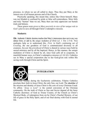 presence, in whom we are all called to share. Thus they put Mary at the
inmost core of all human persons and of the Church.
Practically speaking, this meant that, sinless like Christ himself, Mary
was not blinded or confused by pride or false self-centeredness. More fully
and truly “human” than we are, Mary then can truly appreciate our human
trials and failures.
These graces were given to Mary precisely in view of her unique role in
God’s plan to save all through Christ’s redemptive mission.
Mediatrix
526. Authentic Catholic doctrine teaches that Mary’s intercession does not in any way
detract from, or add to, the unique mediation of Christ (cf. 1 Tim 2:5-6). Two
analogies help us to understand this. First, in God’s continuing act of
Creating, the one goodness of God is communicated diversely to all
creatures. Second, the priesthood of Christ is shared in various ways both by
sacred ministers and by all the baptized. Hence, in like manner, the unique
mediation of Christ is shared by all, since God calls all to cooperate, in
manifold human ways, in Christ’s redemptive mission (cf. LG 62). Catholics
see in Mary a special cooperation due to her God-given role within His
saving work through Christ and the Spirit.
INTEGRATION
527. Every Sunday during the Eucharistic celebration, Filipino Catholics
proclaim their faith in Jesus Christ, the only Son, our Lord. The doctrine of
the mission and identity of Jesus Christ is the core of every Christian Creed.
To affirm “Jesus is Lord” is the central conviction of the Christian
community. On the truth of Christ as Son and Savior depend all the basic
Catholic doctrines: of God as Triune Creator, of the Church as Christ’s
Mystical Body, of redemption from sin by Christ’s Paschal Mystery, of our
life of grace in the Holy Spirit, and of our final destiny with God in eternal
life.
 