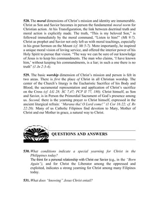 528. The moral dimensions of Christ’s mission and identity are innumerable.
Christ as Son and Savior becomes in person the fundamental moral norm for
Christian action. At his Transfiguration, the link between doctrinal truth and
moral action is explicitly made. The truth, “This is my beloved Son,” is
followed immediately by the moral command, “Listen to him!” (Mk 9:7).
Christ as prophet and Savior not only left us with moral teachings, especially
in his great Sermon on the Mount (cf. Mt 5-7). More importantly, he inspired
a unique moral vision of loving service, and offered the interior power of his
Holy Spirit to pursue that vision. “The way we can be sure of our knowledge
of Jesus is to keep his commandments. The man who claims, ‘I have known
him,’ without keeping his commandments, is a liar; in such a one there is no
truth” (1 Jn 2:3-4).
529. The basic worship dimension of Christ’s mission and person is felt in
two areas. There is first the place of Christ in all Christian worship. The
center of the Church’s liturgy is the Eucharistic Sacrifice of his Body and
Blood, the sacramental representation and application of Christ’s sacrifice
on the Cross (cf. LG 28; SC 7,47; PCP II 77, 180). Christ himself, as Son
and Savior, is in Person the Primordial Sacrament of God’s presence among
us. Second, there is the yearning prayer to Christ himself, expressed in the
ancient liturgical refrain: “Marana tha! O Lord come!” (1 Cor 16:22; cf. Rv
22:20). Many of us Catholic Filipinos find devotion to Mary, Mother of
Christ and our Mother in grace, a natural way to Christ.
QUESTIONS AND ANSWERS
530. What conditions indicate a special yearning for Christ in the
Philippines today?
The thirst for a personal relationship with Christ our Savior (e.g., in the “Born
Again”), and for Christ the Liberator among the oppressed and
exploited, indicates a strong yearning for Christ among many Filipinos
today.
531. What does “knowing” Jesus Christ entail?
 