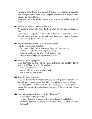 Getting to know Christ is a gradual, life-long, ever-deepening personal
relationship with the Jesus of the Gospels, present to us now in multiple
ways as the Risen Christ.
Moreover, “knowing Christ” means being committed to him, being his
disciple.
532. How do we come to know WHO Jesus is?
We come to know who Jesus IS, from what he DID and continues to
DO.
Therefore, it is important to know the historical life and work of Jesus
through constant contact with the Gospels, in order to know in faith that
“Jesus Christ is Lord” (Phil 2:11).
533. Why did God become one of us in Jesus Christ?
God the Son became one of us:
• for our salvation, that is: to save us from the slavery of sin;
• to reveal to us God’s unending love for us;
• to be our model, as the Way, Truth and the Life;
• to actually share His divine sonship with us.
534. How was Jesus a prophet?
Jesus, the “Beloved Son” of the Father and filled with the Holy Spirit,
perfectly fulfilled the task of a prophet:
• to proclaim the Word of God;
• support it by signs and wonders, and
• seal it with his own blood.
535. What did Jesus proclaim?
Jesus proclaimed the “Kingdom of God,” already present and “at hand”
through him, but not yet realized fully, as it will be at the end of time.
This “Kingdom” summarized all the blessings of God’s presence
among His people, liberating them from sin, for loving service of one
another.
536. How did Jesus preach and teach the “Kingdom”?
Jesus preached and taught with:
• certainty, because he taught only what he heard from his Father;
• authority, because he spoke in his own name, of what he knew
personally;
 