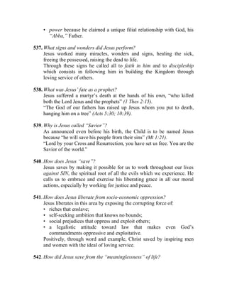 • power because he claimed a unique filial relationship with God, his
“Abba,” Father.
537. What signs and wonders did Jesus perform?
Jesus worked many miracles, wonders and signs, healing the sick,
freeing the possessed, raising the dead to life.
Through these signs he called all to faith in him and to discipleship
which consists in following him in building the Kingdom through
loving service of others.
538. What was Jesus’ fate as a prophet?
Jesus suffered a martyr’s death at the hands of his own, “who killed
both the Lord Jesus and the prophets” (1 Thes 2:15).
“The God of our fathers has raised up Jesus whom you put to death,
hanging him on a tree” (Acts 5:30; 10:39).
539. Why is Jesus called “Savior”?
As announced even before his birth, the Child is to be named Jesus
because “he will save his people from their sins” (Mt 1:21).
“Lord by your Cross and Resurrection, you have set us free. You are the
Savior of the world.”
540. How does Jesus “save”?
Jesus saves by making it possible for us to work throughout our lives
against SIN, the spiritual root of all the evils which we experience. He
calls us to embrace and exercise his liberating grace in all our moral
actions, especially by working for justice and peace.
541. How does Jesus liberate from socio-economic oppression?
Jesus liberates in this area by exposing the corrupting force of:
• riches that enslave;
• self-seeking ambition that knows no bounds;
• social prejudices that oppress and exploit others;
• a legalistic attitude toward law that makes even God’s
commandments oppressive and exploitative.
Positively, through word and example, Christ saved by inspiring men
and women with the ideal of loving service.
542. How did Jesus save from the “meaninglessness” of life?
 