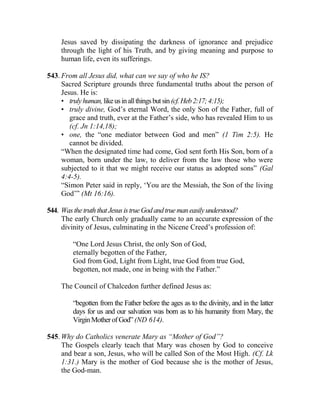 Jesus saved by dissipating the darkness of ignorance and prejudice
through the light of his Truth, and by giving meaning and purpose to
human life, even its sufferings.
543. From all Jesus did, what can we say of who he IS?
Sacred Scripture grounds three fundamental truths about the person of
Jesus. He is:
• trulyhuman,likeusinallthingsbutsin (cf.Heb2:17;4:15);
• truly divine, God’s eternal Word, the only Son of the Father, full of
grace and truth, ever at the Father’s side, who has revealed Him to us
(cf. Jn 1:14,18);
• one, the “one mediator between God and men” (1 Tim 2:5). He
cannot be divided.
“When the designated time had come, God sent forth His Son, born of a
woman, born under the law, to deliver from the law those who were
subjected to it that we might receive our status as adopted sons” (Gal
4:4-5).
“Simon Peter said in reply, ‘You are the Messiah, the Son of the living
God’” (Mt 16:16).
544. WasthetruththatJesusistrueGodandtruemaneasilyunderstood?
The early Church only gradually came to an accurate expression of the
divinity of Jesus, culminating in the Nicene Creed’s profession of:
“One Lord Jesus Christ, the only Son of God,
eternally begotten of the Father,
God from God, Light from Light, true God from true God,
begotten, not made, one in being with the Father.”
The Council of Chalcedon further defined Jesus as:
“begotten from the Father before the ages as to the divinity, and in the latter
days for us and our salvation was born as to his humanity from Mary, the
VirginMotherofGod”(ND 614).
545. Why do Catholics venerate Mary as “Mother of God”?
The Gospels clearly teach that Mary was chosen by God to conceive
and bear a son, Jesus, who will be called Son of the Most High. (Cf. Lk
1:31.) Mary is the mother of God because she is the mother of Jesus,
the God-man.
 