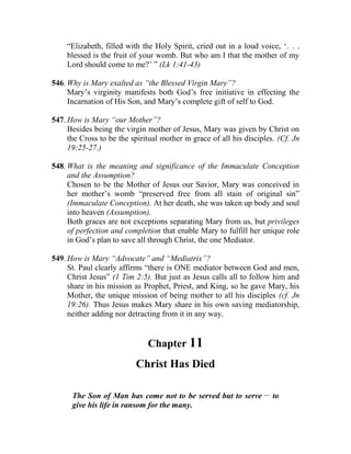 “Elizabeth, filled with the Holy Spirit, cried out in a loud voice, ‘. . .
blessed is the fruit of your womb. But who am I that the mother of my
Lord should come to me?’ ” (Lk 1:41-43)
546. Why is Mary exalted as “the Blessed Virgin Mary”?
Mary’s virginity manifests both God’s free initiative in effecting the
Incarnation of His Son, and Mary’s complete gift of self to God.
547. How is Mary “our Mother”?
Besides being the virgin mother of Jesus, Mary was given by Christ on
the Cross to be the spiritual mother in grace of all his disciples. (Cf. Jn
19:25-27.)
548. What is the meaning and significance of the Immaculate Conception
and the Assumption?
Chosen to be the Mother of Jesus our Savior, Mary was conceived in
her mother’s womb “preserved free from all stain of original sin”
(Immaculate Conception). At her death, she was taken up body and soul
into heaven (Assumption).
Both graces are not exceptions separating Mary from us, but privileges
of perfection and completion that enable Mary to fulfill her unique role
in God’s plan to save all through Christ, the one Mediator.
549. How is Mary “Advocate” and “Mediatrix”?
St. Paul clearly affirms “there is ONE mediator between God and men,
Christ Jesus” (1 Tim 2:5). But just as Jesus calls all to follow him and
share in his mission as Prophet, Priest, and King, so he gave Mary, his
Mother, the unique mission of being mother to all his disciples (cf. Jn
19:26). Thus Jesus makes Mary share in his own saving mediatorship,
neither adding nor detracting from it in any way.
Chapter 11
Christ Has Died
The Son of Man has come not to be served but to serve __
to
give his life in ransom for the many.
 