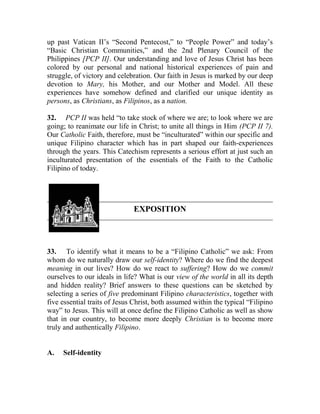 up past Vatican II’s “Second Pentecost,” to “People Power” and today’s
“Basic Christian Communities,” and the 2nd Plenary Council of the
Philippines [PCP II]. Our understanding and love of Jesus Christ has been
colored by our personal and national historical experiences of pain and
struggle, of victory and celebration. Our faith in Jesus is marked by our deep
devotion to Mary, his Mother, and our Mother and Model. All these
experiences have somehow defined and clarified our unique identity as
persons, as Christians, as Filipinos, as a nation.
32. PCP II was held “to take stock of where we are; to look where we are
going; to reanimate our life in Christ; to unite all things in Him (PCP II 7).
Our Catholic Faith, therefore, must be “inculturated” within our specific and
unique Filipino character which has in part shaped our faith-experiences
through the years. This Catechism represents a serious effort at just such an
inculturated presentation of the essentials of the Faith to the Catholic
Filipino of today.
EXPOSITION
33. To identify what it means to be a “Filipino Catholic” we ask: From
whom do we naturally draw our self-identity? Where do we find the deepest
meaning in our lives? How do we react to suffering? How do we commit
ourselves to our ideals in life? What is our view of the world in all its depth
and hidden reality? Brief answers to these questions can be sketched by
selecting a series of five predominant Filipino characteristics, together with
five essential traits of Jesus Christ, both assumed within the typical “Filipino
way” to Jesus. This will at once define the Filipino Catholic as well as show
that in our country, to become more deeply Christian is to become more
truly and authentically Filipino.
A. Self-identity
 