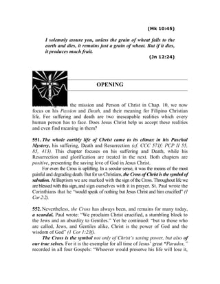 (Mk 10:45)
I solemnly assure you, unless the grain of wheat falls to the
earth and dies, it remains just a grain of wheat. But if it dies,
it produces much fruit.
(Jn 12:24)
OPENING
550. Having seen the mission and Person of Christ in Chap. 10, we now
focus on his Passion and Death, and their meaning for Filipino Christian
life. For suffering and death are two inescapable realities which every
human person has to face. Does Jesus Christ help us accept these realities
and even find meaning in them?
551. The whole earthly life of Christ came to its climax in his Paschal
Mystery, his suffering, Death and Resurrection (cf. CCC 571f; PCP II 55,
85, 413). This chapter focuses on his suffering and Death, while his
Resurrection and glorification are treated in the next. Both chapters are
positive, presenting the saving love of God in Jesus Christ.
For even the Cross is uplifting. In a secular sense, it was the means of the most
painful and degrading death. But for us Christians, the Cross of Christ is the symbol of
salvation. At Baptism we are marked with thesignof the Cross. Throughoutlife we
are blessed with this sign, and sign ourselves with it in prayer. St. Paul wrote the
Corinthians that he “would speak of nothing but Jesus Christ and him crucified” (1
Cor2:2).
552. Nevertheless, the Cross has always been, and remains for many today,
a scandal. Paul wrote: “We proclaim Christ crucified, a stumbling block to
the Jews and an aburdity to Gentiles.” Yet he continued: “but to those who
are called, Jews, and Gentiles alike, Christ is the power of God and the
wisdom of God” (1 Cor 1:23f).
The Cross is the symbol not only of Christ’s saving power, but also of
our true selves. For it is the exemplar for all time of Jesus’ great “Paradox,”
recorded in all four Gospels: “Whoever would preserve his life will lose it,
 