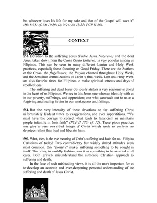 but whoever loses his life for my sake and that of the Gospel will save it”
(Mk 8:35; cf. Mt 10:39; Lk 9:24; Jn 12:25; PCP II 86).
CONTEXT
553. Devotion to the suffering Jesus (Padre Jesus Nazareno) and the dead
Jesus, taken down from the Cross (Santo Entierro) is very popular among us
Filipinos. This can be seen in many different Lenten and Holy Week
practices, especially those focusing on Good Friday. There are the Stations
of the Cross, the flagellantes, the Pasyon chanted throughout Holy Week,
and the Senakulo dramatizations of Christ’s final week. Lent and Holy Week
are also favorite times for Filipinos to make spiritual retreats and days of
recollections.
The suffering and dead Jesus obviously strikes a very responsive chord
in the heart of us Filipinos. We see in this Jesus one who can identify with us
in our poverty, sufferings, and oppression; one who can reach out to us as a
forgiving and healing Savior in our weaknesses and failings.
554. But the very intensity of these devotions to the suffering Christ
unfortunately leads at times to exaggerations, and even superstitions. “We
must have the courage to correct what leads to fanaticism or maintains
people infantile in their faith” (PCP II 175; cf. 12). These pious practices
can give a very one-sided image of Christ which tends to enslave the
devotees rather than heal and liberate them.
555. What, then, is the true meaning of Christ’s suffering and death for us, Filipino
Christians of today? Two contradictory but widely shared attitudes seem
most common. One “piously” makes suffering something to be sought in
itself. The other, in worldly fashion, sees it as something to be avoided at all
costs. Both gravely misunderstand the authentic Christian approach to
suffering and death.
In the face of such misleading views, it is all the more important for us
to develop an accurate and ever-deepening personal understanding of the
suffering and death of Jesus Christ.
 