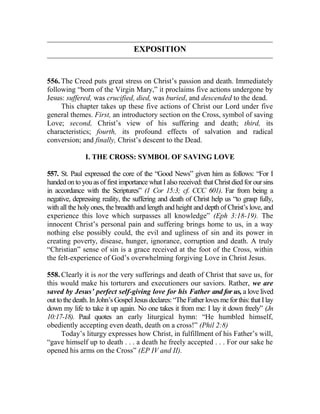 EXPOSITION
556. The Creed puts great stress on Christ’s passion and death. Immediately
following “born of the Virgin Mary,” it proclaims five actions undergone by
Jesus: suffered, was crucified, died, was buried, and descended to the dead.
This chapter takes up these five actions of Christ our Lord under five
general themes. First, an introductory section on the Cross, symbol of saving
Love; second, Christ’s view of his suffering and death; third, its
characteristics; fourth, its profound effects of salvation and radical
conversion; and finally, Christ’s descent to the Dead.
I. THE CROSS: SYMBOL OF SAVING LOVE
557. St. Paul expressed the core of the “Good News” given him as follows: “For I
handed on to you as of first importance what I also received: that Christ died for our sins
in accordance with the Scriptures” (1 Cor 15:3; cf. CCC 601). Far from being a
negative, depressing reality, the suffering and death of Christ help us “to grasp fully,
with all the holy ones, the breadth and length and height and depth of Christ’s love, and
experience this love which surpasses all knowledge” (Eph 3:18-19). The
innocent Christ’s personal pain and suffering brings home to us, in a way
nothing else possibly could, the evil and ugliness of sin and its power in
creating poverty, disease, hunger, ignorance, corruption and death. A truly
“Christian” sense of sin is a grace received at the foot of the Cross, within
the felt-experience of God’s overwhelming forgiving Love in Christ Jesus.
558. Clearly it is not the very sufferings and death of Christ that save us, for
this would make his torturers and executioners our saviors. Rather, we are
saved by Jesus’ perfect self-giving love for his Father and for us, a love lived
out to thedeath.InJohn’sGospelJesusdeclares:“TheFatherlovesmeforthis:thatIlay
down my life to take it up again. No one takes it from me: I lay it down freely” (Jn
10:17-18). Paul quotes an early liturgical hymn: “He humbled himself,
obediently accepting even death, death on a cross!” (Phil 2:8)
Today’s liturgy expresses how Christ, in fulfillment of his Father’s will,
“gave himself up to death . . . a death he freely accepted . . . For our sake he
opened his arms on the Cross” (EP IV and II).
 