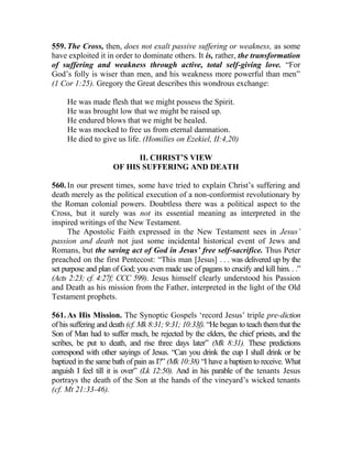 559. The Cross, then, does not exalt passive suffering or weakness, as some
have exploited it in order to dominate others. It is, rather, the transformation
of suffering and weakness through active, total self-giving love. “For
God’s folly is wiser than men, and his weakness more powerful than men”
(1 Cor 1:25). Gregory the Great describes this wondrous exchange:
He was made flesh that we might possess the Spirit.
He was brought low that we might be raised up.
He endured blows that we might be healed.
He was mocked to free us from eternal damnation.
He died to give us life. (Homilies on Ezekiel, II:4,20)
II. CHRIST’S VIEW
OF HIS SUFFERING AND DEATH
560. In our present times, some have tried to explain Christ’s suffering and
death merely as the political execution of a non-conformist revolutionary by
the Roman colonial powers. Doubtless there was a political aspect to the
Cross, but it surely was not its essential meaning as interpreted in the
inspired writings of the New Testament.
The Apostolic Faith expressed in the New Testament sees in Jesus’
passion and death not just some incidental historical event of Jews and
Romans, but the saving act of God in Jesus’ free self-sacrifice. Thus Peter
preached on the first Pentecost: “This man [Jesus] . . . was delivered up by the
set purpose and plan of God; you even made use of pagans to crucify and kill him. . .”
(Acts 2:23; cf. 4:27f; CCC 599). Jesus himself clearly understood his Passion
and Death as his mission from the Father, interpreted in the light of the Old
Testament prophets.
561. As His Mission. The Synoptic Gospels ‘record Jesus’ triple pre-diction
of his suffering and death (cf. Mk 8:31; 9:31; 10:33f). “He began to teach them that the
Son of Man had to suffer much, be rejected by the elders, the chief priests, and the
scribes, be put to death, and rise three days later” (Mk 8:31). These predictions
correspond with other sayings of Jesus. “Can you drink the cup I shall drink or be
baptized in the same bath of pain as I?” (Mk 10:38) “I have a baptism to receive. What
anguish I feel till it is over” (Lk 12:50). And in his parable of the tenants Jesus
portrays the death of the Son at the hands of the vineyard’s wicked tenants
(cf. Mt 21:33-46).
 