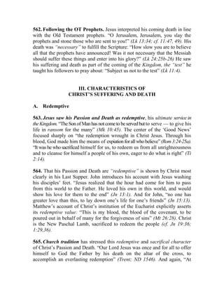 562. Following the OT Prophets. Jesus interpreted his coming death in line
with the Old Testament prophets. “O Jerusalem, Jerusalem, you slay the
prophets and stone those who are sent to you!” (Lk 13:34; cf. 11:47, 49). His
death was “necessary” to fulfill the Scripture: “How slow you are to believe
all that the prophets have announced! Was it not necessary that the Messiah
should suffer these things and enter into his glory?” (Lk 24:25b-26) He saw
his suffering and death as part of the coming of the Kingdom, the “test” he
taught his followers to pray about: “Subject us not to the test” (Lk 11:4).
III. CHARACTERISTICS OF
CHRIST’S SUFFERING AND DEATH
A. Redemptive
563. Jesus saw his Passion and Death as redemptive, his ultimate service in
the Kingdom. “The Sonof Man has not come tobeservedbut to serve — to give his
life in ransom for the many” (Mk 10:45). The center of the ‘Good News’
focused sharply on “the redemption wrought in Christ Jesus. Through his
blood, God made him the means of expiation forall whobelieve”(Rom3:24-25a).
“It was he who sacrificed himself for us, to redeem us from all unrighteousness
and to cleanse for himself a people of his own, eager to do what is right” (Ti
2:14).
564. That his Passion and Death are “redemptive” is shown by Christ most
clearly in his Last Supper. John introduces his account with Jesus washing
his disciples’ feet. “Jesus realized that the hour had come for him to pass
from this world to the Father. He loved his own in this world, and would
show his love for them to the end” (Jn 13:1). And for John, “no one has
greater love than this, to lay down one’s life for one’s friends” (Jn 15:13).
Matthew’s account of Christ’s institution of the Eucharist explicitly asserts
its redemptive value: “This is my blood, the blood of the covenant, to be
poured out in behalf of many for the forgiveness of sins” (Mt 26:28). Christ
is the New Paschal Lamb, sacrificed to redeem the people (cf. Jn 19:36;
1:29,36).
565. Church tradition has stressed this redemptive and sacrifical character
of Christ’s Passion and Death. “Our Lord Jesus was once and for all to offer
himself to God the Father by his death on the altar of the cross, to
accomplish an everlasting redemption” (Trent; ND 1546). And again, “At
 