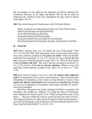 the Last Supper, on the night he was betrayed, our Savior instituted the
Eucharistic Sacrifice of his Body and Blood. This he did in order to
perpetuate the sacrifice of the Cross throughout the ages until he should
come again” (SC 47).
566. Thus, in her liturgy the Church prays in the 5th Easter Preface:
Father, we praise you with greater joy than ever in this Easter Season
When Christ became our Paschal Sacrifice.
As he offered his body on the Cross,
His perfect sacrifice fulfilled all others.
As he gave himself into your hands for our salvation.
He showed himself to be the priest, the altar, and the lamb of sacrifice.
B. From Sin
567. Christ’s coming, then, was “to expiate the sins of the people” (Heb
2:17; cf. CCC 601, 606). Paul summarizes Jesus’ saving work in four steps.
First, Jesus offered a sacrifice as both priest and victim. “Christ our Paschal
Lamb has been sacrificed” (1 Cor 5:7). Second, he “gave himself for our
sins, to rescue us from the present evil age” (Gal 1:4). Third, he thus created
a new Covenant with God. “This cup is the new covenant in my blood” (1
Cor 11:25). Fourth, all this for us and our salvation. “When we were still
powerless, Christ died for us godless men” (Rom 5:6; cf. Eph 5:2; 1 Thes
5:10).
568. Jesus redeems sinners in two ways. First, he removes their subjective
guilt by bringing them God’s pardon and forgiveness. Thus he restores their
relationship of friendship to God which sin had destroyed. Second, Jesus
repairs the objective moral harm and contamination caused by sin, through
his own act of reparation and expiation which makes possible the sinners’
own acts of expiation.
Both these dimensions are clearly indicated in Christ’s encounter with
Zacchaeus, the wealthy tax collector. In visiting the house of Zacchaeus,
Jesus liberated him from his guilt of sin: “Today salvation has come to this
house. . . The Son of Man has come to search out and save what was lost.”
This inspired Zacchaeus to make up for the objective harm he had caused: “I
give half my belongings, Lord, to the poor. If I have defrauded anyone in the
least, I pay him back fourfold” (cf. Lk 19:1-10).
 