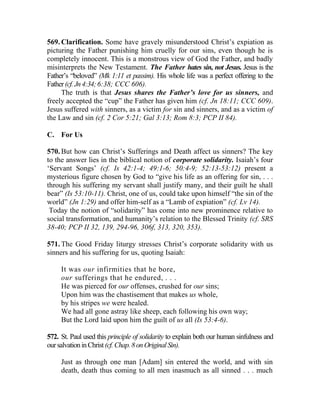 569. Clarification. Some have gravely misunderstood Christ’s expiation as
picturing the Father punishing him cruelly for our sins, even though he is
completely innocent. This is a monstrous view of God the Father, and badly
misinterprets the New Testament. The Father hates sin, not Jesus. Jesus is the
Father’s “beloved” (Mk 1:11 et passim). His whole life was a perfect offering to the
Father(cf.Jn4:34;6:38; CCC 606).
The truth is that Jesus shares the Father’s love for us sinners, and
freely accepted the “cup” the Father has given him (cf. Jn 18:11; CCC 609).
Jesus suffered with sinners, as a victim for sin and sinners, and as a victim of
the Law and sin (cf. 2 Cor 5:21; Gal 3:13; Rom 8:3; PCP II 84).
C. For Us
570. But how can Christ’s Sufferings and Death affect us sinners? The key
to the answer lies in the biblical notion of corporate solidarity. Isaiah’s four
‘Servant Songs’ (cf. Is 42:1-4; 49:1-6; 50:4-9; 52:13-53:12) present a
mysterious figure chosen by God to “give his life as an offering for sin, . . .
through his suffering my servant shall justify many, and their guilt he shall
bear” (Is 53:10-11). Christ, one of us, could take upon himself “the sin of the
world” (Jn 1:29) and offer him-self as a “Lamb of expiation” (cf. Lv 14).
Today the notion of “solidarity” has come into new prominence relative to
social transformation, and humanity’s relation to the Blessed Trinity (cf. SRS
38-40; PCP II 32, 139, 294-96, 306f, 313, 320, 353).
571. The Good Friday liturgy stresses Christ’s corporate solidarity with us
sinners and his suffering for us, quoting Isaiah:
It was our infirmities that he bore,
our sufferings that he endured, . . .
He was pierced for our offenses, crushed for our sins;
Upon him was the chastisement that makes us whole,
by his stripes we were healed.
We had all gone astray like sheep, each following his own way;
But the Lord laid upon him the guilt of us all (Is 53:4-6).
572. St. Paul used this principle of solidarity to explain both our human sinfulness and
oursalvationinChrist(cf.Chap.8onOriginalSin).
Just as through one man [Adam] sin entered the world, and with sin
death, death thus coming to all men inasmuch as all sinned . . . much
 