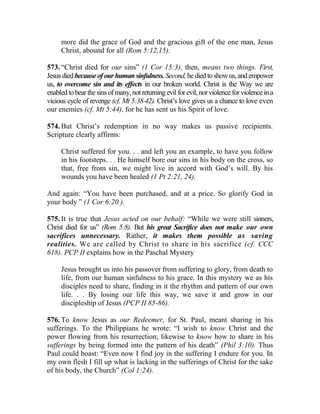 more did the grace of God and the gracious gift of the one man, Jesus
Christ, abound for all (Rom 5:12,15).
573. “Christ died for our sins” (1 Cor 15:3), then, means two things. First,
Jesus diedbecauseofourhumansinfulness.Second,hediedtoshowus,andempower
us, to overcome sin and its effects in our broken world. Christ is the Way we are
enabledtobearthesinsofmany,notreturningevilforevil,norviolenceforviolenceina
vicious cycle of revenge (cf. Mt 5:38-42). Christ’s love gives us a chance to love even
our enemies (cf. Mt 5:44), for he has sent us his Spirit of love.
574. But Christ’s redemption in no way makes us passive recipients.
Scripture clearly affirms:
Christ suffered for you. . . and left you an example, to have you follow
in his footsteps. . . He himself bore our sins in his body on the cross, so
that, free from sin, we might live in accord with God’s will. By his
wounds you have been healed (1 Pt 2:21, 24).
And again: “You have been purchased, and at a price. So glorify God in
your body ” (1 Cor 6:20 ).
575. It is true that Jesus acted on our behalf: “While we were still sinners,
Christ died for us” (Rom 5:8). But his great Sacrifice does not make our own
sacrifices unnecessary. Rather, it makes them possible as saving
realities. We are called by Christ to share in his sacrifice (cf. CCC
618). PCP II explains how in the Paschal Mystery
Jesus brought us into his passover from suffering to glory, from death to
life, from our human sinfulness to his grace. In this mystery we as his
disciples need to share, finding in it the rhythm and pattern of our own
life. . . By losing our life this way, we save it and grow in our
discipleship of Jesus (PCP II 85-86).
576. To know Jesus as our Redeemer, for St. Paul, meant sharing in his
sufferings. To the Philippians he wrote: “I wish to know Christ and the
power flowing from his resurrection; likewise to know how to share in his
sufferings by being formed into the pattern of his death” (Phil 3:10). Thus
Paul could boast: “Even now I find joy in the suffering I endure for you. In
my own flesh I fill up what is lacking in the sufferings of Christ for the sake
of his body, the Church” (Col 1:24).
 