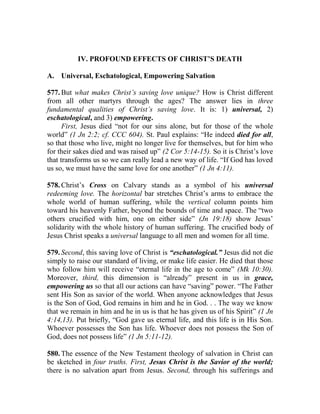 IV. PROFOUND EFFECTS OF CHRIST’S DEATH
A. Universal, Eschatological, Empowering Salvation
577. But what makes Christ’s saving love unique? How is Christ different
from all other martyrs through the ages? The answer lies in three
fundamental qualities of Christ’s saving love. It is: 1) universal, 2)
eschatological, and 3) empowering.
First, Jesus died “not for our sins alone, but for those of the whole
world” (1 Jn 2:2; cf. CCC 604). St. Paul explains: “He indeed died for all,
so that those who live, might no longer live for themselves, but for him who
for their sakes died and was raised up” (2 Cor 5:14-15). So it is Christ’s love
that transforms us so we can really lead a new way of life. “If God has loved
us so, we must have the same love for one another” (1 Jn 4:11).
578. Christ’s Cross on Calvary stands as a symbol of his universal
redeeming love. The horizontal bar stretches Christ’s arms to embrace the
whole world of human suffering, while the vertical column points him
toward his heavenly Father, beyond the bounds of time and space. The “two
others crucified with him, one on either side” (Jn 19:18) show Jesus’
solidarity with the whole history of human suffering. The crucified body of
Jesus Christ speaks a universal language to all men and women for all time.
579. Second, this saving love of Christ is “eschatological.” Jesus did not die
simply to raise our standard of living, or make life easier. He died that those
who follow him will receive “eternal life in the age to come” (Mk 10:30).
Moreover, third, this dimension is “already” present in us in grace,
empowering us so that all our actions can have “saving” power. “The Father
sent His Son as savior of the world. When anyone acknowledges that Jesus
is the Son of God, God remains in him and he in God. . . The way we know
that we remain in him and he in us is that he has given us of his Spirit” (1 Jn
4:14,13). Put briefly, “God gave us eternal life, and this life is in His Son.
Whoever possesses the Son has life. Whoever does not possess the Son of
God, does not possess life” (1 Jn 5:11-12).
580. The essence of the New Testament theology of salvation in Christ can
be sketched in four truths. First, Jesus Christ is the Savior of the world;
there is no salvation apart from Jesus. Second, through his sufferings and
 