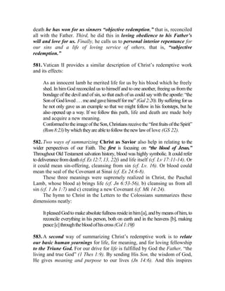 death he has won for us sinners “objective redemption,” that is, reconciled
all with the Father. Third, he did this in loving obedience to his Father’s
will and love for us. Finally, he calls us to personal interior repentance for
our sins and a life of loving service of others, that is, “subjective
redemption.”
581. Vatican II provides a similar description of Christ’s redemptive work
and its effects:
As an innocent lamb he merited life for us by his blood which he freely
shed. In him God reconciled us to himself and to one another, freeing us from the
bondage of the devil and of sin, so that each of us could say with the apostle: “the
Son of God loved . . . me and gave himself for me” (Gal2:20). Bysuffering for us
he not only gave us an example so that we might follow in his footsteps, but he
also opened up a way. If we follow this path, life and death are made holy
and acquire a new meaning.
ConformedtotheimageoftheSon,Christiansreceivethe “firstfruitsoftheSpirit”
(Rom8:23)bywhichtheyareabletofollowthenewlawof love (GS 22).
582. Two ways of summarizing Christ as Savior also help in relating to the
wider perspectives of our Faith. The first is focusing on “the blood of Jesus.”
Throughout Old Testament salvation history, blood was highly symbolic. It could refer
to deliverancefromdeath (cf.Ex12:7,13, 22f) and life itself (cf. Lv 17:11-14). Or
it could mean sin-offering, cleansing from sin (cf. Lv. 16). Or blood could
mean the seal of the Covenant at Sinai (cf. Ex 24:6-8).
These three meanings were supremely realized in Christ, the Paschal
Lamb, whose blood a) brings life (cf. Jn 6:53-56), b) cleansing us from all
sin (cf. 1 Jn 1:7) and c) creating a new Covenant (cf. Mk 14:24).
The hymn to Christ in the Letters to the Colossians summarizes these
dimensions neatly:
It pleased Godto make absolute fullness resideinhim[a], andbymeans ofhim, to
reconcile everything in his person, both on earth and in the heavens [b], making
peace[c]throughthebloodofhiscross(Col1:19f)
583. A second way of summarizing Christ’s redemptive work is to relate
our basic human yearnings for life, for meaning, and for loving fellowship
to the Triune God. For our drive for life is fulfilled by God the Father, “the
living and true God” (1 Thes 1:9). By sending His Son, the wisdom of God,
He gives meaning and purpose to our lives (Jn 14:6). And this inspires
 