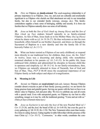 34. First, we Filipinos are family-oriented. The anak-magulang relationship is of
primary importance to us Filipinos. Ama, ina, and anak are culturally and emotionally
significant to us Filipinos who cherish our filial attachment not only to our immediate
family, but also to our extended family (ninongs, ninangs, etc.). This family-
centeredness supplies a basic sense of belonging, stability and security. It is from our
familiesthatweFilipinosnaturallydrawoursenseofself-identity.
35. Jesus as both the Son of God (Anak ng Amang Diyos) and the Son of
Man (Anak ng Tao) endears himself naturally to us family-oriented
Filipinos. As Son of Man, Jesus leads us to his Mother Mary (Ina ng Diyos)
whom he shares with us (cf. Jn 19:26-27). He thus welcomes us into his own
household, offers himself as our brother (kapatid), and draws us through the
Sacrament of Baptism to a new identity and into the family life of his
heavenly Father (cf. Jn 3:5-7).
36. What can better remind us Filipinos of our early childhood, or respond
more directly to our traditional love for children, than Jesus, the Sto. Niño?
At twelve, Jesus was a discerning and daring child, who nonetheless
remained obedient to his parents (cf. Lk 2:41-51). In his public life, Jesus
embraced little children and admonished his disciples to become child-like
in openness and simplicity (cf. Mt 18:2-4). In our family-orientedness, then,
we Filipinos are naturally attracted to Jesus of Nazareth, Son of God and
Son of Man. Thus, PCP II 46-48 stress the exceptional importance of our
Filipino family as both subject and object of evangelization.
B. Meaning in Life
37. Second, we Filipinos are meal-oriented (salu-salo, kainan). Because Filipinos
consider almost everyone as part of their family (parang pamilya), we are known for
being gracious hosts and grateful guests. Serving our guests with the best we have is an
inborn value to Filipinos, rich and poor alike. We love to celebrate any and all events
with a special meal. Even with unexpected guests, we Filipinos try our best to offer
something, meager as it may be, with the traditional greeting: “Come and eat with us.”
(Tuloypokayoatkumainmunatayo.)
38. Jesus as Eucharist is not only the host of the new Paschal Meal (cf. 1
Cor 11:23-26), and the food, the bread of life (cf. Jn 6:48-58), but even the guest in
every gathering (cf. Mt 18:20; Rev 3:20). The New Testament refers more than twenty-
five times to eating (kainan). Eating together in table fellowship with the presence of the
risen Christ (cf. 1 Cor 10:17), “Communion,” in other words, constitutes the core-
 