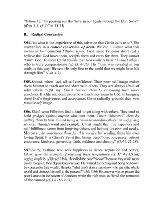 “fellowship” by pouring out His “love in our hearts through the Holy Spirit”
(Rom 5:5; cf. 2 Cor 13:13).
B. Radical Conversion
584. But what is the experience of this salvation that Christ calls us to? The
answer lies in a radical conversion of heart. We can illustrate what this
means in four common Filipino types. First, some Filipinos don’t really
believe that God loves them, accepts them and cares for them. They cannot
“trust” God. To them Christ reveals that God really is their “loving Father”
who is truly compassionate (cf. Lk 6:36). His “love was revealed in our
midst in this way: He sent His only Son to the world that we might have life
through Him” (1 Jn 4:9).
585. Second, others lack all self-confidence. Their poor self-image makes
them hesitant to reach out and share with others. They are always afraid of
what others might say. Christ “saves” them by revea-ling their inner
goodness. His life and death prove how much they mean to God. In bringing
them God’s forgiveness and acceptance, Christ radically grounds their new
positive self-image.
586. Third, some Filipinos find it hard to get along with others. They tend to
hold grudges against anyone who hurt them. Christ “liberates” them by
calling them to turn toward being a “man/woman-for-others” in self-giving
service. Through word and example, Christ taught that true happiness and
self-fulfillment come from forgiving others, and helping the poor and needy.
Moreover, he empowers them for this service by sending them his own
loving Spirit. It is Christ’s Spirit that brings deep “love, joy, peace, patient
endurance, kindness, generosity, faith, mildness and chastity” (Gal 5:22-23).
587. Lastly, to those who seek happiness in riches, reputation and power,
Christ gave the example of rejecting these temptations (cf. Mt 4:1-11) and
urging simplicity of life (cf. Mt 6). He called thepoor “blessed” because theycould more
easily recognize their dependence on God. He warned the rich against being tied down
byconcernfortheirwealth.Heasks:“whatprofitdoesamanshowwhogainsthewhole
world and destroys himself in the process?” (Mk 8:36) His answer was to picture the
poor Lazarus in the bosom of Abraham, while the rich man suffered the torments
of the damned (cf. Lk 16:19-31).
 