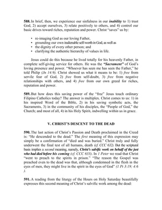 588. In brief, then, we experience our sinfulness in our inability to 1) trust
God, 2) accept ourselves, 3) relate positively to others, and 4) control our
basic drives toward riches, reputation and power. Christ “saves” us by:
• re-imaging God as our loving Father,
• grounding our own inalienableself-worthinGod,aswellas
• the dignity of every other person; and
• clarifying the authentic hierarchy of values in life.
Jesus could do this because he lived totally for his heavenly Father, in
complete self-giving service for others. He was the “Sacrament” of God’s
loving presence and power. “Whoever has seen me has seen the Father,” he
told Philip (Jn 14:9). Christ showed us what it means to be: 1) free from
servile fear of God, 2) free from self-doubt, 3) free from negative
relationships with others, and 4) free from our own greed for riches,
reputation and power.
589. But how does this saving power of the “free” Jesus touch ordinary
Filipino Catholics today? The answer is multiplex. Christ comes to us: 1) in
his inspired Word of the Bible, 2) in his saving symbolic acts, the
Sacraments, 3) in the community of his disciples, the “People of God,” the
Church; and most of all, 4) in his Holy Spirit, indwelling within us in grace.
V. CHRIST’S DESCENT TO THE DEAD
590. The last action of Christ’s Passion and Death proclaimed in the Creed
is: “He descended to the dead.” The first meaning of this expression may
simply be a confirmation of “died and was buried.” Christ truly and fully
underwent the final test of all humans, death (cf. CCC 632). But the scriptural
basis implies a second meaning, namely, Christ’s salvific work on behalf of the just
who had died before his coming (cf. CCC 633). In 1 Peter we read that Christ
“went to preach to the spirits in prison.” “The reason the Gospel was
preached even to the dead was that, although condemned in the flesh in the
eyes of men, they might live in the spirit in the eyes of God” (1 Pt 3:19; 4:6
).
591. A reading from the liturgy of the Hours on Holy Saturday beautifully
expresses this second meaning of Christ’s salvific work among the dead:
 