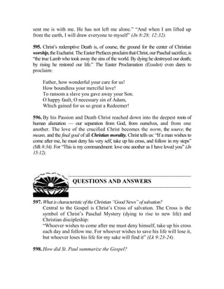 sent me is with me. He has not left me alone.” “And when I am lifted up
from the earth, I will draw everyone to myself” (Jn 8:28; 12:32).
595. Christ’s redemptive Death is, of course, the ground for the center of Christian
worship,the Eucharist.TheEaster PrefacesproclaimthatChrist,ourPaschalsacrifice,is
“the true Lamb who took away the sins of the world. By dying he destroyed our death;
by rising he restored our life.” The Easter Proclamation (Exsultet) even dares to
proclaim:
Father, how wonderful your care for us!
How boundless your merciful love!
To ransom a slave you gave away your Son.
O happy fault, O necessary sin of Adam,
Which gained for us so great a Redeemer!
596. By his Passion and Death Christ reached down into the deepest roots of
human alienation — our separation from God, from ourselves, and from one
another. The love of the crucified Christ becomes the norm, the source, the
means, and the final goal of all Christian morality. Christ tells us: “If a man wishes to
come after me, he must deny his very self, take up his cross, and follow in my steps”
(Mk 8:34). For “This is my commandment: love one another as I have loved you” (Jn
15:12).
QUESTIONS AND ANSWERS
597. WhatischaracteristicoftheChristian“GoodNews”ofsalvation?
Central to the Gospel is Christ’s Cross of salvation. The Cross is the
symbol of Christ’s Paschal Mystery (dying to rise to new life) and
Christian discipleship:
“Whoever wishes to come after me must deny himself, take up his cross
each day and follow me. For whoever wishes to save his life will lose it,
but whoever loses his life for my sake will find it” (Lk 9:23-24).
598. How did St. Paul summarize the Gospel?
 