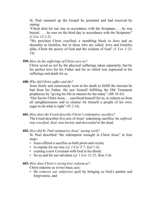St. Paul summed up the Gospel he preached and had received by
stating:
“Christ died for our sins in accordance with the Scriptures, . . . he was
buried; . . . he rose on the third day in accordance with the Scriptures”
(1 Cor 15:1-5).
“We proclaim Christ crucified, a stumbling block to Jews and an
absurdity to Gentiles, but to those who are called, Jews and Gentiles
alike, Christ the power of God and the wisdom of God” (1 Cor 1:23-
24).
599. How do the sufferings of Christ save us?
Christ saved us not by the physical sufferings taken separately, but by
his perfect love for his Father and for us which was expressed in his
sufferings and death for us.
600. Why did Christ suffer and die?
Jesus freely and consciously went to his death to fulfill the mission he
had from his Father. He saw himself fulfilling the Old Testament
prophecies by “giving his life in ransom for the many” (Mk 10:45).
“Our Savior Christ Jesus. . . sacrificed himself for us, to redeem us from
all unrighteousness and to cleanse for himself a people of his own,
eager to do what is right” (Ti 2:14).
601. How does the Creed describe Christ’s redemptive sacrifice?
The Creed describes five acts of Jesus’ redeeming sacrifice: he suffered,
was crucified, died, was buried, and descended to the dead.
602. How did St. Paul summarize Jesus’ saving work?
St. Paul described “the redemption wrought in Christ Jesus” in four
steps:
• Jesus offered a sacrifice as both priest and victim;
• to expiate for our sins (cf. 1 Cor 5:7; Gal 1:4);
• creating a new Covenant with God in his blood;
• for us and for our salvation (cf. 1 Cor 11:25; Rom 5:6).
603. How does Christ’s saving love redeem us?
Christ redeems us in two basic acts:
• He removes our subjective guilt by bringing us God’s pardon and
forgiveness, and
 