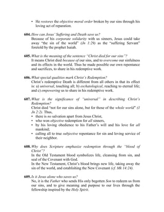 • He restores the objective moral order broken by our sins through his
loving act of reparation.
604. How can Jesus’ Suffering and Death save us?
Because of his corporate solidarity with us sinners, Jesus could take
away “the sin of the world” (Jn 1:29) as the “suffering Servant”
foretold by the prophet Isaiah.
605. What is the meaning of the sentence “Christ died for our sins”?
It means Christ died because of our sins, and to overcome our sinfulness
and its effects in the world. Thus he made possible our own repentance
and sacrifices, to share in his redemptive work.
606. What special qualities mark Christ’s Redemption?
Christ’s redemptive Death is different from all others in that its effect
is: a) universal, touching all; b) eschatological, reaching to eternal life;
and c) empowering us to share in his redemptive work.
607. What is the significance of “universal” in describing Christ’s
Redemption?
Christ died “not for our sins alone, but for those of the whole world” (1
Jn 2:2). Thus,
• there is no salvation apart from Jesus Christ,
• who won objective redemption for all sinners,
• by his loving obedience to his Father’s will and his love for all
mankind;
• calling all to true subjective repentance for sin and loving service of
their neighbor.
608. Why does Scripture emphasize redemption through the “blood of
Christ”?
In the Old Testament blood symbolizes life, cleansing from sin, and
seal of the Covenant with God.
In the New Testament, Christ’s blood brings new life, taking away the
sin of the world, and establishing the New Covenant (cf. Mk 14:24).
609. Is it Jesus alone who saves us?
No, it is the Father who sends His only begotten Son to redeem us from
our sins, and to give meaning and purpose to our lives through the
fellowship inspired by the Holy Spirit.
 
