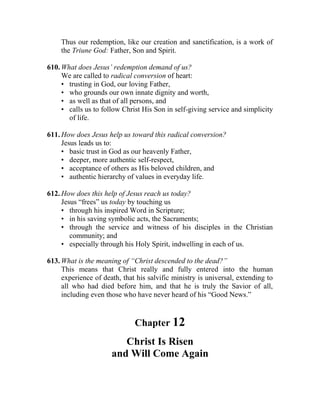 Thus our redemption, like our creation and sanctification, is a work of
the Triune God: Father, Son and Spirit.
610. What does Jesus’ redemption demand of us?
We are called to radical conversion of heart:
• trusting in God, our loving Father,
• who grounds our own innate dignity and worth,
• as well as that of all persons, and
• calls us to follow Christ His Son in self-giving service and simplicity
of life.
611. How does Jesus help us toward this radical conversion?
Jesus leads us to:
• basic trust in God as our heavenly Father,
• deeper, more authentic self-respect,
• acceptance of others as His beloved children, and
• authentic hierarchy of values in everyday life.
612. How does this help of Jesus reach us today?
Jesus “frees” us today by touching us
• through his inspired Word in Scripture;
• in his saving symbolic acts, the Sacraments;
• through the service and witness of his disciples in the Christian
community; and
• especially through his Holy Spirit, indwelling in each of us.
613. What is the meaning of “Christ descended to the dead?”
This means that Christ really and fully entered into the human
experience of death, that his salvific ministry is universal, extending to
all who had died before him, and that he is truly the Savior of all,
including even those who have never heard of his “Good News.”
Chapter 12
Christ Is Risen
and Will Come Again
 