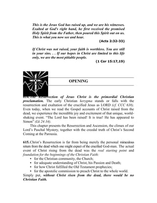 This is the Jesus God has raised up, and we are his witnesses.
Exalted at God's right hand, he first received the promised
Holy Spirit from the Father, then poured this Spirit out on us.
This is what you now see and hear.
(Acts 2:32-33)
If Christ was not raised, your faith is worthless. You are still
in your sins. . . If our hopes in Christ are limited to this life
only, we are the most pitiable people.
(1 Cor 15:17,19)
OPENING
614. The Resurrection of Jesus Christ is the primordial Christian
proclamation. The early Christian kerygma stands or falls with the
resurrection and exaltation of the crucified Jesus as LORD (cf. CCC 638).
Even today, when we read the Gospel accounts of Christ raised from the
dead, we experience the incredible joy and excitement of that unique, world-
shaking event. “The Lord has been raised! It is true! He has appeared to
Simon” (Lk 24:34).
This chapter presents the Resurrection and Ascension, the climax of our
Lord’s Paschal Mystery, together with the creedal truth of Christ’s Second
Coming at the Parousia.
615. Christ’s Resurrection is far from being merely the personal miraculous
return from the dead which one might expect of the crucified God-man. The actual
event of Christ rising from the dead was the real starting point and
foundation for the beginnings of the Christian Faith:
• for the Christian community, the Church;
• for adequate understanding of Christ, his Passion and Death;
• for how Christ fulfilled the Old Testament prophecies;
• for the apostolic commission to preach Christ to the whole world.
Simply put, without Christ risen from the dead, there would be no
Christian Faith.
 