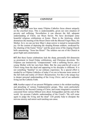 CONTEXT
616. We have seen how many Filipino Catholics focus almost uniquely
on the crucified Jesus. This is understandable, given our own situation of
poverty and suffering. Nevertheless it can obscure the full, adequate
understanding of Christ, our Risen Savior. We have developed some
beautiful religious celebrations at Easter. There is the Salubong, which
dramatizes the meeting of the Risen Christ with the Blessed Virgin Mary, his
Mother. In it, we can see how Mary’s deep sorrow is turned to inexpressible
joy. Or the custom of depicting the sleeping Roman soldiers, awakened by
the chanting of the Easter “Glory” and the great noise of the ringing Church
bells announcing: “Jesus has Risen!” The soldiers run out of the Church in
great fright and consternation.
617. But these Easter celebrations lack the sharp, personally-felt dimension
so prominent in Good Friday celebrations, and Christmas devotions. We
Filipinos can instinctively “compassionate” with a suffering Savior, and a
young Mother with her new-born Babe. But the once-and-for-all event of
Christ rising from the dead and appearing to his disciples is different. It is
not something “familiar” to our ordinary experience. So a special effort is
needed by us Filipino Catholics of today if we are to become more aware of
the full truth and reality of Christ’s Resurrection. For this is the unique key
to deeper personal understanding of the living Christ, and of our authentic
living out the Catholic Faith.
618. Another aspect of our present Philippine context is the strident teaching
and preaching of various Fundamentalist groups. They seem particularly
fascinated by the Second Coming of Christ, and create imaginative scenarios
concocted from various biblical texts about Armageddon and the end of the
world. An accurate Catholic understanding of the Creed’s “He will come
again to judge the living and the dead” will greatly help to dissipate the
nervous anxiety and unrest such teaching can cause.
 