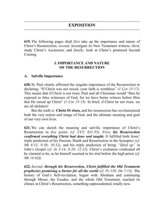 EXPOSITION
619. The following pages shall first take up the importance and nature of
Christ’s Resurrection; second, investigate its New Testament witness; third,
study Christ’s Ascension; and finally, look at Christ’s promised Second
Coming.
I. IMPORTANCE AND NATURE
OF THE RESURRECTION
A. Salvific Importance
620. St. Paul clearly affirmed the singular importance of the Resurrection in
declaring: “If Christ was not raised, your faith is worthless” (1 Cor 15:17).
This means that if Christ is not risen, Paul and all Christians would “then be
exposed as false witnesses of God, for we have borne witness before Him
that He raised up Christ” (1 Cor 15:15). In brief, if Christ be not risen, we
are all idolaters!
But the truth is: Christ IS risen, and his resurrection has revolutionized
both the very notion and image of God, and the ultimate meaning and goal
of our very own lives.
621. We can sketch the meaning and salvific importance of Christ’s
Resurrection in five points (cf. CCC 651-55). First, his Resurrection
confirmed everything Christ had done and taught. It fulfilled both Jesus’
triple prediction of his Passion, Death and Resurrection in the Synoptics (cf.
Mk 8:31; 9:30; 10:32), and his triple prediction of being “lifted up” in
John’s Gospel (cf. Jn 3:14; 8:28; 12:32). Christ’s exaltation vindicated all
he claimed to be, as he himself asserted in his trial before the high priest (cf.
Mk 14:61f).
622. Second, through his Resurrection, Christ fulfilled the Old Testament
prophecies promising a Savior for all the world (cf. Ps 110; Dn 7:13). The
history of God’s Self-revelation, begun with Abraham and continuing
through Moses, the Exodus, and the whole Old Testament, reached its
climax in Christ’s Resurrection, something unprecedented, totally new.
 