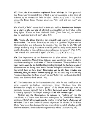 623. Third, the Resurrection confirmed Jesus’ divinity. St. Paul preached
that Jesus was “designated Son of God in power according to the Spirit of
holiness by his resurrection from the dead” (Rom 1:4; cf. Phil 2:7-8). Upon
seeing the Risen Jesus, Thomas cried out, “My Lord and my God!” (Jn
20:28).
624. Fourth, Christ’s death freed us from sin, and his Resurrection brought
us a share in the new life of adopted sons/daughters of the Father in the
Holy Spirit. “If then we have died with Christ [freed from sin], we believe
that we shall also live with him” (Rom 6:8).
625. Finally, the Risen Christ is the principle and source of our future
resurrection. This means Jesus rose not only to a “glorious” higher state of
life himself, but also to become the source of this new life for all. “He will
change our lowly body to conform with his glorified body by the power that
enables him also to bring all things into subjection to himself” (Phil 3:21).
“In Christ all will come to life again” (1 Cor 15:22; cf. CCC 651-55).
626. This importance of the Resurrection is often missed. Two practical
problems indicate this. Many Filipino Catholics today seem to feel uneasy if asked to
explain the meaning and implications of Christ’s Resurrection. This may indicate that,
manymerelyacceptthefactthatChristhasrisenfromthedead.Buttheyhavenoideaof
whatthismeansnordotheyknowhowto“liveout”itsimplicationintheirlives.Noone
has helped them see how Jesus’ Resurrection can be the basic principle and
animating force for a truly Christian way of life. We are saved only if we not only
“confess with our lips that Jesus is Lord” but also “believe in our hearts that God
raised him from the dead” (Rom 10:9).
627. The importance of the Resurrection also calls for the clarification of
some common misleading conceptions. Some Christians treat the
Resurrection simply as a factual “proof” of the Gospel message, with no
particular meaning in itself. But in the New Testament, Jesus’ Resurrection
is not only a proof of the Gospel message __
it IS also the message!
Neither can the Resurrection be reduced to “making-up” for the
crucifixion, as if Easter were like some recompence for Good Friday! On the
contrary, Christ’s Resurrection is the central event of God’s whole plan of
salvation. This is how God wills to save all persons for all time. In the Risen
Christ “a new age has dawned, the long reign of sin is ended, a broken world
has been renewed, and we are once again made whole” (Easter Pref. IV).
 